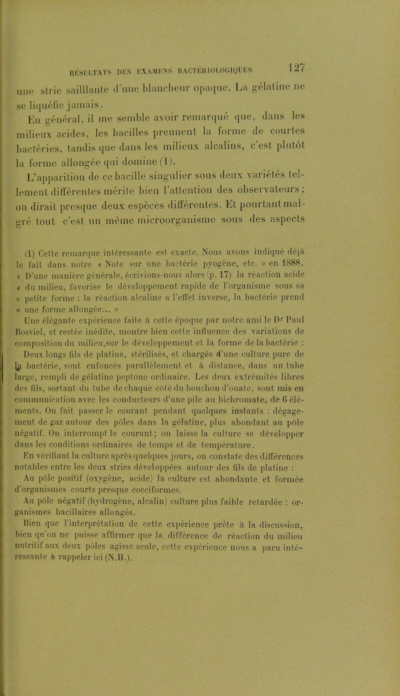 une strie sailllante d’une blancheur opaque. La gélatine ne se liquéfie jamais. En général, il me semble avoir remarqué que, clans les milieux acides, les bacilles prennent la forme de courtes bactéries, tandis que dans les milieux alcalins, c’est plutôt la forme allongée qui domine (1). L’apparition de ce bacille singulier sous deux variétés tel- lement différentes mérite bien l’attenLion des observateurs; on dirait presque deux espèces différentes. Et pourtant mal- gré tout c’est un même microorganisme sous des aspects (1) Celle remarque inléressanle est exacte. Nous avons indiqué déjà le fait dans notre « Note sur une bactérie pyogène, etc. » en 1888. « D’une manière générale, écrivions-nous alors (p. 17) la réaction acide i du milieu, favorise te développement rapide de l’organisme sous sa « petite forme : la réaction alcaline a l’effet inverse, la bactérie prend « une forme allongée... » Une élégante expérience i'aite à cette époque par notre ami le Dr Paul Bosviel, et restée inédite, montre bien cette influence des variations de composition du milieu,sur le développement et la forme de la bactérie : j Deux longs fils de platine, stérilisés, et chargés d’une culture pure de ( ip, bactérie, sont enfoncés parallèlement et à distance, dans un tube i large, rempli de gélatine peptone ordinaire. Les deux extrémités libres des fils, sortant du tube de chaque côté du bouchon d’ouate, sont mis en communication avec les conducteurs d’une pile au bichromate, de G élé- ments. On fait passer le courant, pendant quelques instants : dégage- ment de gaz autour des pôles dans la gélatine, plus abondant au pôle négatif. On interrompt le courant; on laisse la culture se développer dans les conditions ordinaires de temps et de température. En vérifiant la culture après quelques jours, on constate des différences notables entre les deux stries développées autour des fils de platine : Au pôle positif (oxygène, acide) la culture est abondante et formée d’organismes courts presque cocciformes. Au pôle négatif (hydrogène, alcalin) culture plus faible retardée : or- ganismes bacillaires allongés. Bien que 1 interprétation de cette expérience prête à la discussion, bien qu on ne puisse affirmer que la différence de réaction du milieu nutritif aux deux pôles agisse seule, cette expérience nous a paru inté- ressante à rappeler ici (N.IL).