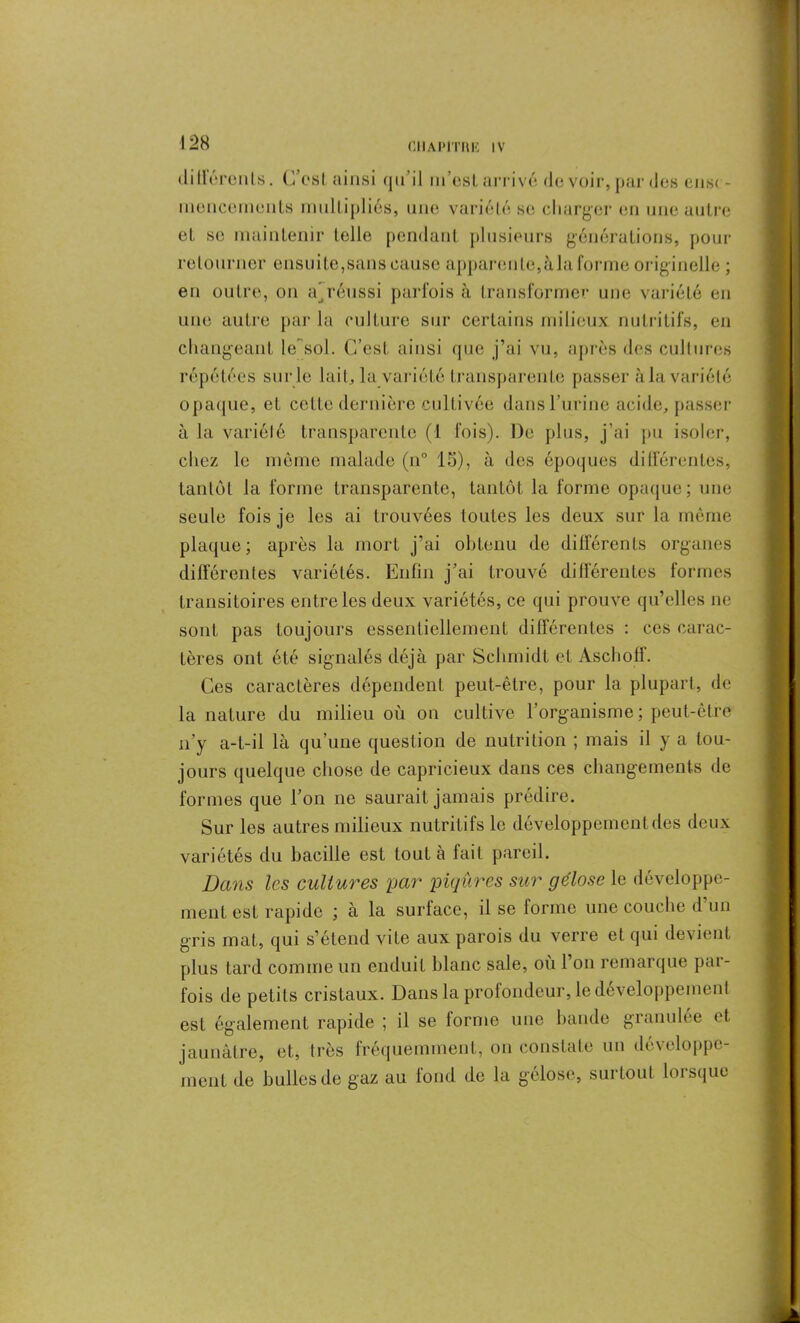 flIlAPlTIllî IV dillérents. C’est ainsi qu’il m’est arrivé de voir, par des ense- mencements multipliés, une variété se charger en une autre et se maintenir telle pendant plusieurs générations, pour retourner ensuite,sans cause apparente,àla forme originelle ; en outre, ou a’réussi parfois à transformer une variété en une autre par la culture sur certains milieux nutritifs, en changeant le~sol. C’est ainsi que j’ai vu, après des cultures répétées sur le lait, la variété transparente passer àla variété opaque, et cette dernière cultivée dans l’urine acide, passer à la variété transparente (1 fois). De plus, j’ai pu isoler, chez le môme malade (n° 15), à des époques différentes, tantôt la forme transparente, tantôt la forme opaque; une seule fois je les ai trouvées toutes les deux sur la même plaque; après la mort j’ai obtenu de différents organes différentes variétés. Enfin j’ai trouvé différentes formes transitoires entre les deux variétés, ce qui prouve qu’elles ne sont pas toujours essentiellement différentes : ces carac- tères ont été signalés déjà par Schmidt et Ascholl. Ces caractères dépendent peut-être, pour la plupart, de la nature du milieu où on cultive l’organisme ; peut-être n’y a-t-il là qu’une question de nutrition ; mais il y a tou- jours quelque chose de capricieux dans ces changements de formes que l’on ne saurait jamais prédire. Sur les autres milieux nutritifs le développement des deux variétés du bacille est tout à fait pareil. Dans les cult ures par piqûres sur gélose le développe- ment est rapide ; à la surlace, il se forme une couche d un gris mat, qui s’étend vite aux parois du verre et qui devient plus tard comme un enduit blanc sale, où l’on remarque par- fois de petits cristaux. Dans la profondeur, le développement est également rapide ; il se forme une bande granulée et jaunâtre, et, très fréquemment, on constate un développe- ment de bulles de gaz au fond de la gélose, surtout lorsque