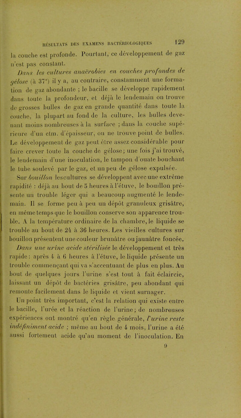 lu couche est profonde. Pourtant, ce développement de gaz n’est pas constant. Dans les cultures anaérobies en couches profondes de •jèlose (à 37°) il y a, au contraire, constamment une forma- tion de gaz abondante ; le bacille se développe rapidement dans toute la profondeur, et déjà le lendemain on trouve de grosses bulles de gaz en grande quantité dans toute la couche, la plupart au fond de la culture, les bulles deve- nant moins nombreuses à la surface ; dans la couche supé- rieure d’un dm. d’épaisseur, on ne trouve point de bulles. Le développement de gaz peut être assez considérable pour faire crever toute la couche de gélose; une fois j’ai trouvé, le lendemain d’une inoculation, le tampon d’ouate bouchant le tube soulevé par le gaz, et un peu de gélose expulsée. Sur bouillon lescultures se développent avec une extrême rapidité : déjà au bout de 5 heures à l’étuve, le bouillon pré- sente un trouble léger qui a beaucoup augmenté le lende- main. Il se forme peu à peu un dépôt granuleux grisâtre, en même temps que le bouillon conserve son apparence trou- ble. A la température ordinaire de la chambre, le liquide se trouble au bout de 24 à 36 heures. Les vieilles cultures sur bouillon présentent une couleur brunâtre ou jaunâtre foncée. Dans une urine acide stérilisée le développement et très rapide: après 4 à 6 heures à l’étuve, le liquide présente un trouble commençant (pii va s’accentuant de plus en plus. Au bout de quelques jours l’urine s’est tout à fait éclaircie, laissant un dépôt de bactéries grisâtre, peu abondant qui remonte facilement dans le liquide et vient surnager. Un point très important, c’est la relation qui existe entre le bacille, 1 urée et la réaction de l'urine; de nombreuses expériences ont montré qu’en règle générale, Vurine reste indéfiniment acide ; même au bout de 4 mois, l’urine a été aussi fortement acide qu’au moment de l’inoculation. En 9