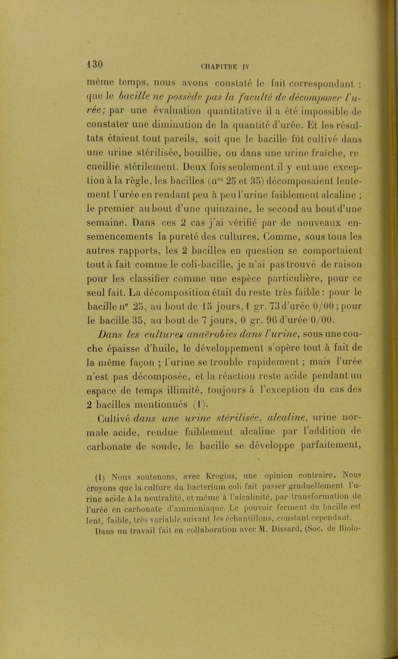 môme temps, nous avons constaté le fait correspondant : que le bacille ne possède pas la faculté de décomposer l'u- rée; par une évaluation quantitative il a été impossible de constater une diminution de la quantité d’urée. Et les résul- tats étaient tout pareils, soit que le bacille fut cultivé dans une urine stérilisée, bouillie, ou dans une urine fraîche, re cueillie stérilement. Deux fois seulement il y eut une excep- tion à la règle, les bacilles (nos 25 et 35) décomposaient lente- ment l’urée en rendant peu à peu l’urine faiblement alcaline ; le premier au bout d’une quinzaine, le second au boutd’une semaine. Dans ces 2 cas j’ai vérifié par de nouveaux en- semencements la pureté des cultures. Comme, sous tous les autres rapports, les 2 bacilles en question se comportaient tout à fait comme le coli-bacille, je n’ai pas trouvé de raison pour les classifier comme une espèce particulière, pour ce seul fait. La décomposition était du reste très faible : pour le bacille n° 25, au bout de 15 jours, 1 gr. 73 d’urée 0/00; pour le bacille 35, au bout de 7 jours, 0 gr. 96 d’urée 0/00. Dans les cultures anaérobies dans l'urine, sous une cou- che épaisse d’huile, le développement s'opère tout à fait de la même façon ; l’urine se trouble rapidement ; mais l’urée n’est pas décomposée, et la réaction reste acide pendant un espace de temps illimité, toujours à l’exception du cas des 2 bacilles mentionnés (1). Cultivé dans une urine stérilisée, alcaline, urine nor- male acide, rendue faiblement alcaline par l’addition de carbonate de soude, le bacille se développe parfaitement, (1) Nous soutenons, avec Krogius, une opinion contraire. Nous croyons que la culture du bacterium coli fait passer graduellement 1 u- rine acide à la neutralité, et même à l’alcalinité, par transformation de l’urée en carbonate d’ammoniaque. Le pouvoir ferment du bacille est lent, faible, très variable suivant les échantillons, constant cependant. Dans un travail fait en collaboration avec M. Dissard, (Soc. de ltiolo-