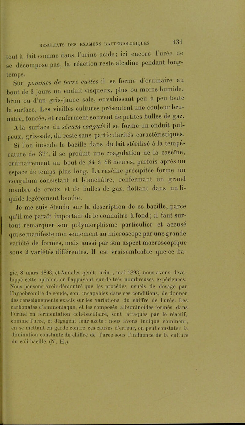 tout à fait comme dans l’urine acide; ici encore l’urée ne se décompose pas, la réaction reste alcaline pendant long- temps. Sur pommes de terre cuites il se forme d’ordinaire au bout de 3 jours un enduit visqueux, plus ou moins humide, brun ou d’un gris-jaune sale, envahissant peu a peu toute la surface. Les vieilles cultures présentent une couleur bru- nâtre, foncée, et renferment souvent de petites bulles de gaz. A la surface du sérum coagulé il se forme un enduit pul- peux, gris-sale, du reste sans particularités caractéristiques. Si Von inocule le bacille dans du lait stérilisé à la tempé- rature de 37°, il se produit une coagulation de la caséine, ordinairement au bout de 24 à 48 heures, parfois après un espace de temps plus long. La caséine précipitée forme un coagulum consistant et blanchâtre, renfermant un grand nombre de creux et de bulles de gaz, flottant dans un li- quide légèrement louche. Je me suis étendu sur la description de ce bacille, parce qu’il me paraît important de le connaître à fond ; il faut sur- tout remarquer son polymorphisme particulier et accusé qui se manifeste non seulement au microscope par une grande variété de formes, mais aussi par son aspect macroscopique sous 2 variétés différentes. Il est vraisemblable que ce ba- gie, 8 mars 1893, et Annales génit. urin., mai 1893) nous avons déve- loppé cette opinion, en l’appuyant sur de très nombreuses expériences. Nous pensons avoir démontré que les procédés usuels de dosage par l’hypobromile de soude, son! incapables dans ces conditions, de donner des renseignements exacts sur les variations du chiffre de l’urée. Les carbonates d’ammoniaque, et les composés albuminoïdes formés dans l’urine en fermentation coli-bacillaire, sont attaqués par le réactif, comme l’urée, et dégagent leur azote : nous avons indiqué comment, en se mettant en garde contre ces causes d’erreur, on peut constater la diminution constante du chiffre de l’urée sous l'influence de la culture du coli-bacille. (N. H.).