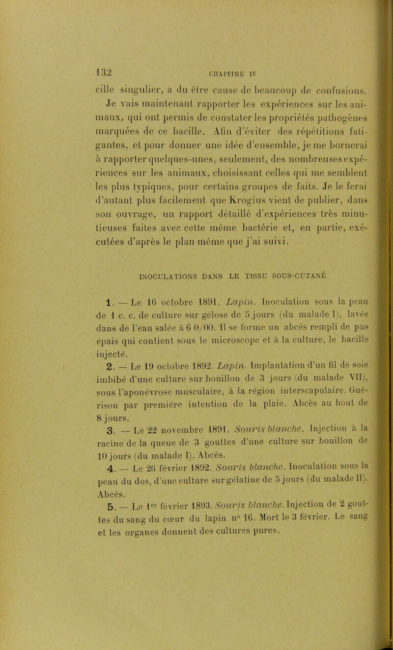 cille singulier, a du être cause de beaucoup de confusions. Je vais maintenant rapporter les expériences sur les ani- maux., qui ont permis de constater les propriétés pathogènes marquées de ce bacille. Afin d’éviter des répétitions fati- gantes. et pour donner une idée d’ensemble, je me bornerai à rapporter quelques-unes, seulement, des nombreuses expé- riences sur les animaux, choisissant celles qui me semblent les plus typiques, pour certains groupes de faits. Je le ferai d’autant plus facilement que Krogius vient de publier, dans son ouvrage, un rapport détaillé d’expériences très minu- tieuses faites avec cette même bactérie et, en partie, exé- cutées d’après le plan même que j’ai suivi. INOCULATIONS DANS LE TISSU SOUS-CUTANE 1. — Le 16 octobre 1891. Lapin. Inoculation sous la peau de 1 c. c. de culture sur gélose de 5 jours (du malade I), lavée dans de l’eau salée à 6 0/00. U se forme un abcès rempli de pus épais qui contient sous le microscope et à la culture, le bacille injecté. 2. — Le 19 octobre 1892. Lapin. Implantation d’un fil de soie imbibé d’une culture sur bouillon de 3 jours (du malade VII), sous l’aponévrose musculaire, à la région interscapulaire. Gué- rison par première intention de la plaie. Abcès au bout de 8 jours. 3. — Le 22 novembre 1891. Souris blanche. Injection à la racine de la queue de 3 gouttes d’une culture sur bouillon de 10 jours (du malade I). Abcès. 4. _ Le 26 février 1892. Souris blanche. Inoculation sous la peau du dos, d’une culture sur gélatine de 5 jours (du malade IL. Abcès. 5. _ Le 1er février 1893. Souris blanche. Injection de 2 gout- tes du sang du cœur du lapin n° 16. Mort le 3 février. Le sang et les organes donnent des cultures pures.