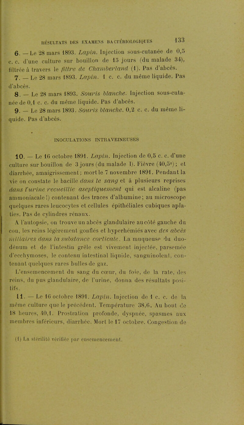 g. — Le 28 mars 1893. Lapin. Injection sous-cutanée de 0,3 c. c. d’une culture sur bouillon de 13 jours (du malade 34), filtrée à travers le filtre de Chamberlcind (1). Pas d’abcès. 7. — Le 28 mars 1893. Lapin. I c. c. du même liquide. Pas d'abcès. 8. — Le 28 mars 1893. Souris blanche. Injection sous-cuta- née de 0,1 c. c. du même liquide. Pas d’abcès. 9. — Le 28 mars 1893. Souris blanche. 0,2 c. c. du même li- quide. Pas d’abcès. INOCULATIONS INTRAVEINEUSES 10. — Le 16 octobre 1891. Lapin. Injection de 0,3 c. c. d’une culture sur bouillon de 3 jours (du malade I). Fièvre (40,5°) ; et diarrhée, amaigrissement; mort le 7 novembre 1891. Pendant la vie on constate le bacille dans le sang et à plusieurs reprises dans l'urine recueillie aseptiquement qui est alcaline (pas ammoniacale !) contenant des traces d’albumine; au microscope quelques rares leucocytes et cellules épithéliales cubiques apla- ties. Pas de cylindres rénaux. A l’autopsie, on trouve un abcès glandulaire au côté gauche du cou, les reins légèrement gonflés et hyperhémiés avec des abcès miliaires dans la substance corticale. La muqueuse du duo- dénum et de l’intestin grêle est vivement injectée, parsemée d’ecchymoses, le contenu intestinal liquide, sanguinolent, con- tenant quelques rares bulles de gaz. L’ensemencement du sang du cœur, du foie, de la rate, des reins, du pus glandulaire, de l'urine, donna des résultats posi- tifs. 11. — Le 16 oclobre 1891. Lapin. Injection de 1 c. c. de la même culture que le précédent. Température 38,6. Au bout do 18 heures, 40,1. Prostration profonde, dyspnée, spasmes aux membres inférieurs, diarrhée. Mort le 17 octobre. Congestion de (1) lui stérilité vérifiée par ensemencement.