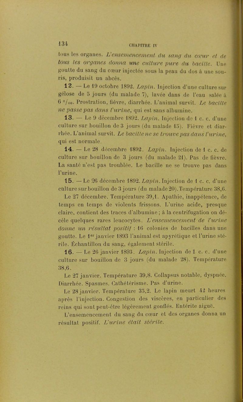 tous les organes. L’ensemencement du sang du cœur et de tous les organes donna une culture pure du bacille. Une goutte du sang du cœur injectée sous la peau du dos à une sou- ris, produisit un abcès. 12. — Le 19 octobre 1892. Lapin. Injection d’une culture sur gélose de 5 jours (du malade 7), lavée dans de l’eau salée à 0 °/uo. Prostration, lièvre, diarrhée. L’animal survit. Le bacille ne passe pas dans l’urine, qui est sans albumine. 13. — Le 9 décembre 1892. Lapin. Injection de 1 c. c. d’une culture sur bouillon de 3 jours (du malade 13). Fièvre et diar- rhée. L’animal survit. Le bacille ne se trouve 'pas dans l’urine, qui est normale. 14. — Le 28 décembre 1892. Lapin. Injection de 1 c. c. de culture sur bouillon de 3 jours (du malade 21). Pas de fièvre. La santé n’est pas troublée. Le bacille ne se trouve pas dans l’urine. 15. —Le 26 décembre 1892. Lapin. Injection de 1 c. c. d’une culture sur bouillon de 3 jours (du malade 20). Température 38,6. Le 27 décembre. Température 39/1. Apathie, inappétence, de temps en temps de violents frissons. L’urine acide, presque claire, contient des traces d’albumine; à la centrifugation on dé- cèle quelques rares leucocytes. L‘ensemencement de l’urine donne un résultat positif : 16 colonies de bacilles dans une goutte. Le 1er janvier 1893 l’animal est apyrétique et l’urine sté- rile. Échantillon du sang, également stérile. 16. — Le 26 janvier 1893. Lapin. Injection de 1 c. c. d’une culture sur bouillon de 3 jours (du malade 28). Température 38,6. Le 27 janvier. Température 39,8. Collapsus notable, dyspnée. Diarrhée. Spasmes. Cathétérisme. Pas d’urine. Le 28 janvier. Température 33,2. Le lapin meurt 42 heures après l’injection. Congestion des viscères, en particulier des reins qui sont peut-être légèrement gonflés. Entérite aigue. L’ensemencement du sang du cœur et des organes donna un résultat positif. L’urine était stérile. 1