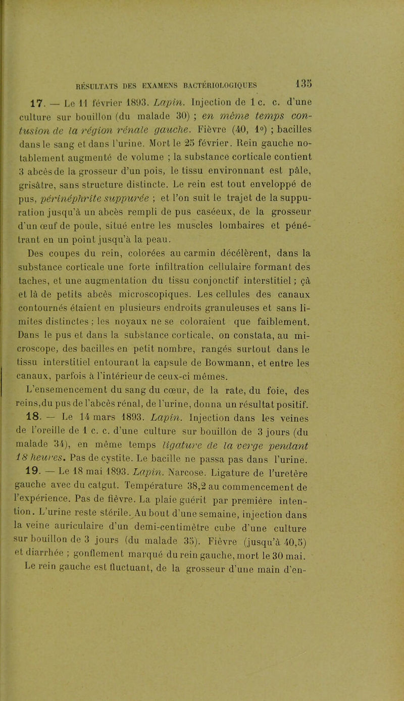 17. — Le 11 février 1893. Lapin. Injection de le. c. d’une culture sur bouillon (du malade 30) ; en même temps con- tusion de la région rénale gauche. Fièvre (40, 1°) ; bacilles dans le sang et dans l’urine. Mort le 25 février, ltein gauche no- tablement augmenté de volume ; la substance corticale contient 3 abcès de la grosseur d’un pois, le tissu environnant est pâle, grisâtre, sans structure distincte. Le rein est tout enveloppé de pus, périnéplirite suppurée ; et l’on suit le trajet de la suppu- ration jusqu’à un abcès rempli de pus caséeux, de la grosseur d'un œuf de poule, situé entre les muscles lombaires et péné- trant en un point jusqu’à la peau. Des coupes du rein, colorées au carmin décélèrent, dans la substance corticale une forte infdtration cellulaire formant des taches, et une augmentation du tissu conjonctif interstitiel; çà et là de petits abcès microscopiques. Les cellules des canaux contournés étaient en plusieurs endroits granuleuses et sans li- mites distinctes ; les noyaux ne se coloraient que faiblement. Dans le pus et dans la substance corticale, on constata, au mi- croscope, des bacilles en petit nombre, rangés surtout dans le tissu interstitiel entourant la capsule de Bowmann, et entre les canaux, parfois à l’intérieur de ceux-ci mêmes. L’ensemencement du sang du cœur, de la rate, du foie, des reins,du pus de l’abcès rénal, de l’urine, donna un résultat positif. 18. — Le 14 mars 1893. Lapin. Injection dans les veines de l'oreille de 1 c. c. d’une culture sur bouillon de 3 jours (du malade 34), en même temps ligature de la verge pendant 18 heures. Pas de cystite. Le bacille ne passa pas dans l’urine. 19- — Le 18 mai 1893. Lapin. Narcose. Ligature de l’uretère gauche avec du catgut. Température 38,2 au commencement de 1 expérience. Pas de fièvre. La plaie guérit par première inten- tion. L urine reste stérile. Au bout d’une semaine, injection dans la veine auriculaire d’un demi-centimètre cube d’une culture sur bouillon de 3 jours (du malade 35). Fièvre (jusqu’à 40,5) et diarrhée ; gonflement marqué du rein gauche, mort le 30 mai. Le rein gauche est fluctuant, de la grosseur d’une main d’en-