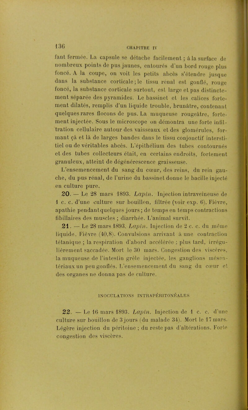I 36 J'ant fermée. La capsule se détache facilement ; à la surface de nombreux points de pus jaunes, entourés d’un bord rouge plus foncé. A la coupe, on voit les petits abcès s’étendre jusque dans la substance corticale; le tissu rénal est gonflé, rouge foncé, la substance corticale surtout, est largo et pas distincte- ment séparée des pyramides. Le bassinet et les calices forte- ment dilatés, remplis d’un liquide trouble, brunâtre, contenant quelques rares flocons de pus. La muqueuse rougeâtre, forte- ment injectée. Sous le microscope on démontra une forte infil- tration cellulaire autour des vaisseaux et des glomérules, for- mant çà et là de larges bandes dans le tissu conjonctif intersti- tiel ou de véritables abcès. L’épithélium des tubes contournés et des tubes collecteurs était, en certains endroits, fortement granuleux, atteint de dégénérescence graisseuse. L’ensemencement du sang du cœur, des reins, du rein gau- che, du pus rénal, de l’urine du bassinet donne le bacille injecté en culture pure. 20. — Le 28 mars 1893. Lapin. Injection intraveineuse de 1 c. c. d’une culture sur bouillon, filtrée (voir exp. 6). Fièvre, apathie pendantquelques jours; de temps en temps contractions fi biliaires des muscles ; diarrhée. L’animal survit. 21. — Le 28 mars 1893. Lapin. Injection de 2 c. c. du même liquide. Fièvre (40,8). Convulsions arrivant à une contraction tétanique ; la respiration d’abord accélérée ; plus tard, irrégu- lièrement saccadée. Mort le 30 mars. Congestion des viscères, la muqueuse de l’intestin grêle injectée, les ganglions mésen- tériaux un peu gonflés. L’ensemencement du sang du cœur et des organes ne donna pas de culture. INOCULATIONS INTRAPÉRITONÉALES 22. — Le 16 mars 1893. Lapin. Injection de 1 c. c. d’une culture sur bouillon de 3 jours (du malade 34). Mort le 17 mars. Légère injection du péritoine ; du reste pas d’altérations. Forte congestion des viscères.