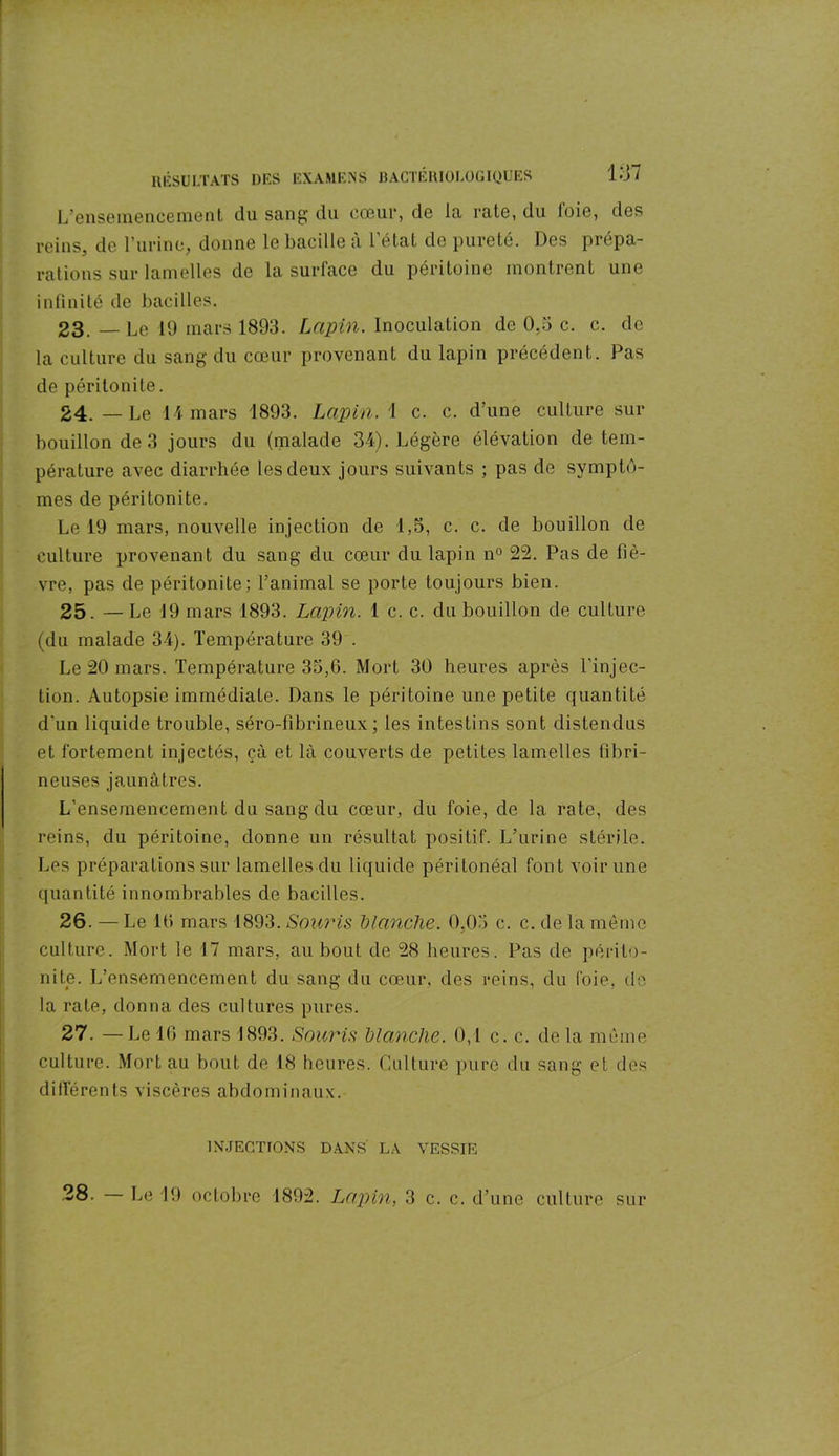 L’ensemencement du sang du cœur, de la rate, du l'oie, des reins, de l’urine, donne le bacille à l’état de pureté. Des prépa- rations sur lamelles de la surface du péritoine montrent une infinité de bacilles. 23. — Le 19 mars 1893. Lapin. Inoculation de 0,3 c. c. de la culture du sang du cœur provenant du lapin précédent. Pas de péritonite. 24. — Le 14 mars 1893. Lapin. 1 c. c. d’une culture sur bouillon de 3 jours du (malade 34). Légère élévation de tem- pérature avec diarrhée les deux jours suivants ; pas de symptô- mes de péritonite. Le 19 mars, nouvelle injection de 1,5, c. c. de bouillon de culture provenant du sang du cœur du lapin n° 22. Pas de fiè- vre, pas de péritonite; l’animal se porte toujours bien. 25. — Le 19 mars 1893. Lapin. 1 c. c. du bouillon de culture (du malade 34). Température 39 . Le 20 mars. Température 35,6. Mort 30 heures après l'injec- tion. Autopsie immédiate. Dans le péritoine une petite quantité d'un liquide trouble, séro-fibrineux; les intestins sont distendus et fortement injectés, çà et là couverts de petites lamelles fibri- neuses jaunâtres. L’ensemencement du sang du cœur, du foie, de la rate, des reins, du péritoine, donne un résultat positif. L’urine stérile. Les préparations sur lamelles du liquide péritonéal font voir une quantité innombrables de bacilles. 26. — Le 16 mars 1893. Souris blanche. 0,05 c. c. de la même culture. Mort le 17 mars, au bout de 28 heures. Pas de périto- nite. L’ensemencement du sang du cœur, des reins, du foie, de la rate, donna des cultures pures. 27. — Le 46 mars 1893. Souris blanche. 0,4 c. c. delà même culture. Mort au bout de 18 heures. Culture pure du sang et des différents viscères abdominaux. INJECTIONS DANS' LA VESSIE 28. Le 19 octobre 1892. Lapin, 3 c. c. d’une culture sur