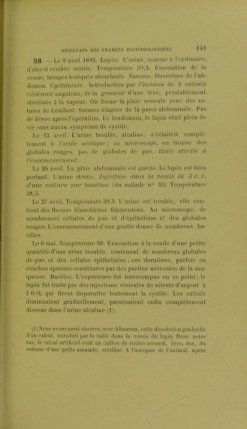 38 1,0 9 avril 1893. Lapin. L’urine, comme à l'ordinaire, d’abord vérifiée stérile. Température 39,3. Evacuation de la vessie, lavages boriqués abondants. Narcose. Ouverture de l’ab- domen. Cystotomie. Introduction par l’incision de 2 calculs vésicaux anguleux, de la grosseur d’une fève, préalablement stérilisés à là vapeur. On ferme la plaie vésicale avec des su- tures de Lembert. Sutures étagées de la paroi abdominale. Pas de fièvre après l’opération. Lé lendemain, le lapin était plein de vie sans aucun symptôme de cystite. Le 13 avril. L’urine trouble, alcaline, s’éclaircit complè- tement à l’acide acétique ; au microscope, on trouve des globules rouges, pas de globules de pus. Reste stérile à V ensemencement. Le 26 avril. La plaie abdominale est guérie. Le lapin est bien portant. L’urine stérile. Injection dans la vessie de 3 c. c. d’une culture sur bouillon (du malade n° 35). Température 38,5. Le 27 avril. Température 39,3. L’urine est trouble, elle con- tient des flocons blanchâtres filamenteux. Au microscope, de nombreuses cellules de pus et d’épithélium et des globules rouges. L’ensemencement d'une goutte donne de nombreux ba- cilles. Le 6 mai. Température 39. Evacuation à la sonde d’une petite quantité d’une urine trouble, contenant de nombreux globules de pus et des cellules épithéliales ; ces dernières, parfois en couches épaisses constituées par des parties nécrosées de la mu- queuse. Bacilles. L’expérience fut interrompue en ce point; le lapin fut traité par des injections vésicales de nitrate d’argent à 1 0/0, qui firent disparaître lentement la cystite. Les calculs diminuaient graduellement, paraissaient enfin complètement dissous dans l’urine alcaline (1). (l)Nous avons aussi observé, avec Albarran, cette dissolution graduelle d’un calcul, introduit parla taille dans la vessie du lapin. Dans notre cas, le calcul artificiel était un caillou de rivière arrondi, lisse, dur, du volume d’une petite amande, stérilisé. A l’autopsie de l’animal, après