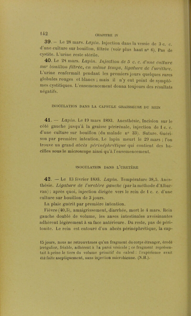39. — Le 28 mars. Lapin. Injection dans la vessie de 3 c. c. d une culture sur bouillon, filtrée (voir plus haut n° 0). Pas de cystite. L’urine reste stérile. 40. Le 28 mars. Lapin. Injection de 5 c. c. d’une culture sur bouillon filtrée, en même temps, ligature de l’urèthre. L urine renfermait pendant les premiers jours quelques rares globules rouges et blancs ; mais il n’y eut point de symptô- mes cystitiques. L’ensemencement donna toujours des résultats négatifs. INOCULATION DANS LA CAPSULE GRAISSEUSE DU REIN 41. — Lapin. Le 19 mars 1893. Anesthésie, Incision sur le côté gauche jusqu’à la graisse périrénale, injection de 1 c. c. d’une culture sur bouillon (du malade n° 33). Suture. Guéri- son par première intention. Le lapin meurt le 29 mars ; l’on trouve un grand abcès périnéphrétique qui contient des ba- cilles sous le microscope ainsi qu’à l’ensemencement. INOCULATION DANS L’URETÈRE 42. — Le 13 février 1893. Lapin. Température 38,3. Anes- thésie. Ligature de l’uretère gauche (par la méthode d’Albar- ran) ; après quoi, injection dirigée vers le rein de 1 c. c. d’une culture sur bouillon de 3 jours. La plaie guérit par première intention. Fièvre (40,3), amaigrissement, diarrhée, mort le 4 mars. Rein gauche doublé de volume, les anses intestinales avoisinantes adhèrent légèrement à sa face antérieure. Du reste, pas de péri- tonite. Le rein est entouré d’un abcès périnéphrétique, la cap- 15 jours, nous ne retrouvâmes qu’un fragment du corps étranger, érodé irrégulier, friable, adhérent à la paroi vésicale ; ce fragment représen- tait à peine le tiers du volume primitif du calcul: l'expérience avait été faite aseptiquement, sans injection microbienne. (N.IL).