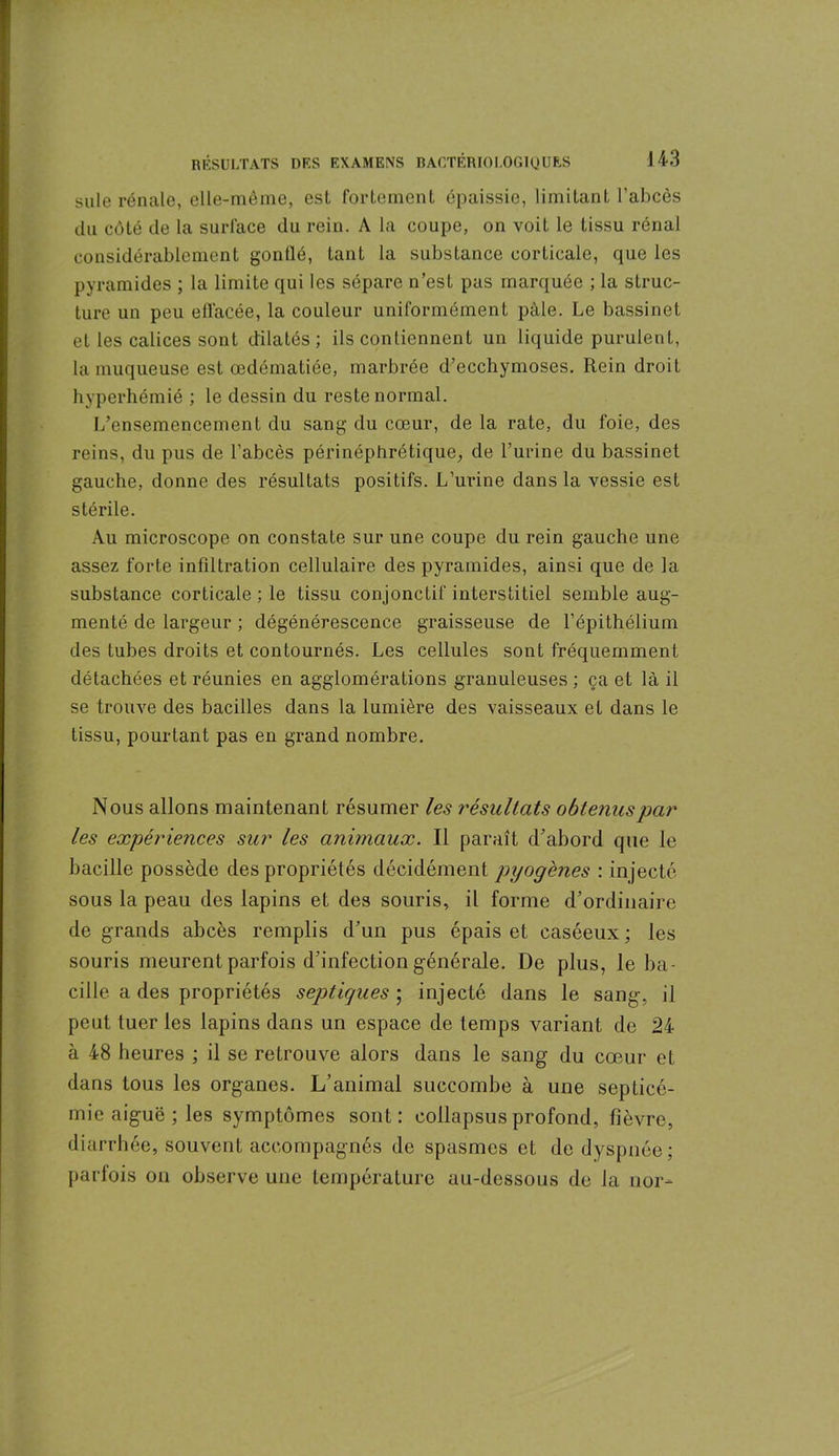 suie rénale, elle-même, est fortement épaissie, limitant l’abcès du côté de la surface du rein. A la coupe, on voit le tissu rénal considérablement gonflé, tant la substance corticale, que les pyramides ; la limite qui les sépare n’est pas marquée ; la struc- ture un peu ell'acée, la couleur uniformément pâle. Le bassinet et les calices sont dilatés; ils contiennent un liquide purulent, la muqueuse est œdématiée, marbrée d’ecchymoses. Rein droit hyperhémié ; le dessin du reste normal. L’ensemencement du sang du cœur, de la rate, du foie, des reins, du pus de l’abcès périnéphrétique, de l’urine du bassinet gauche, donne des résultats positifs. L’urine dans la vessie est stérile. Au microscope on constate sur une coupe du rein gauche une assez forte infiltration cellulaire des pyramides, ainsi que de la substance corticale ; le tissu conjonctif interstitiel semble aug- menté de largeur ; dégénérescence graisseuse de l’épithélium des tubes droits et contournés. Les cellules sont fréquemment détachées et réunies en agglomérations granuleuses ; ça et là il se trouve des bacilles dans la lumière des vaisseaux et dans le tissu, pourtant pas en grand nombre. Nous allons maintenant résumer les résultats obtenus par les expériences sur les animaux. Il paraît d’abord que le bacille possède des propriétés décidément pyogènes : injecté sous la peau des lapins et des souris, il forme d’ordinaire de grands abcès remplis d’un pus épais et caséeux ; les souris meurent parfois d’infection générale. De plus, le ba- cille a des propriétés septiques ; injecté dans le sang, il peut tuer les lapins dans un espace de temps variant de 24 à 48 heures ; il se retrouve alors dans le sang du cœur et dans tous les organes. L’animal succombe à une septicé- mie aiguë ; les symptômes sont: collapsus profond, fièvre, diarrhée, souvent accompagnés de spasmes et de dyspnée; parfois on observe une température au-dessous de la nor-