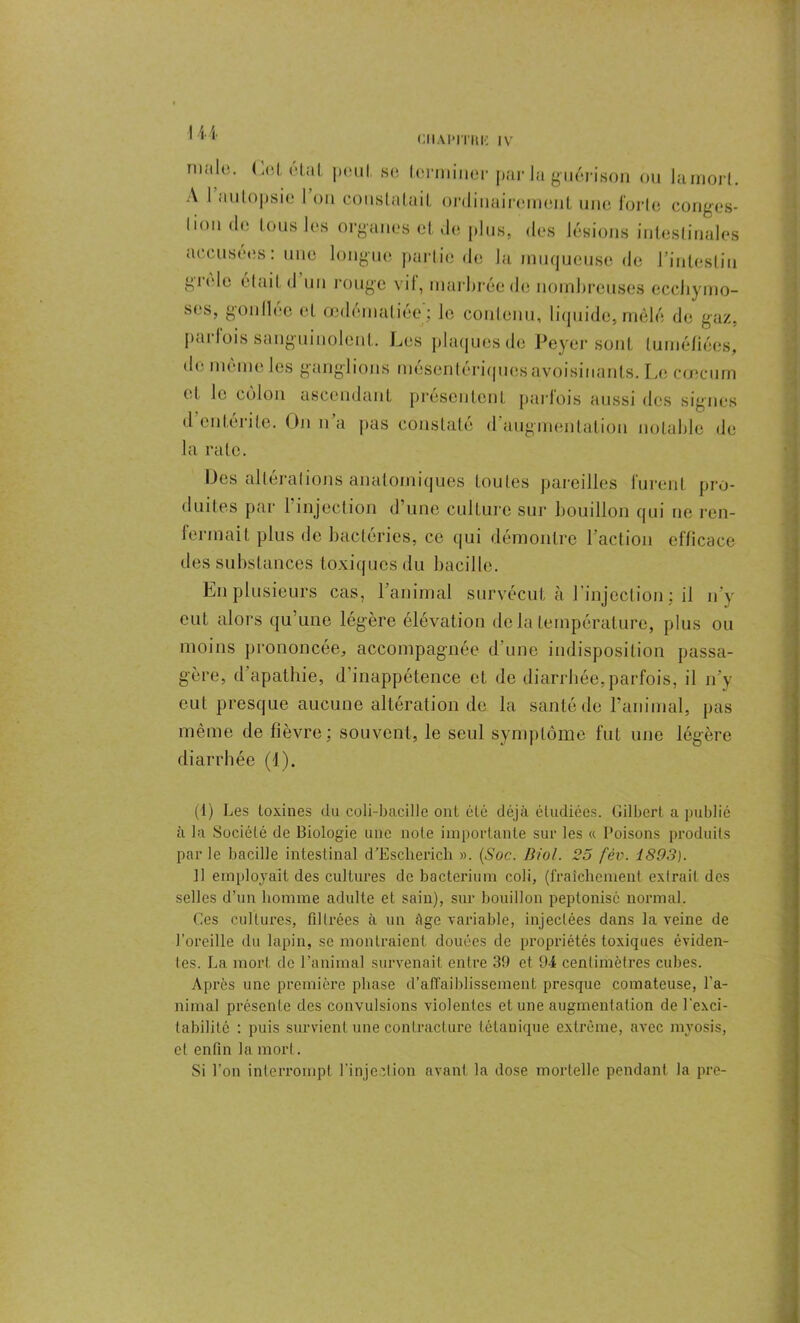 CHAI'ITIW IV nialo. Col étal peut se terminer parla guérison ou lamort. A I autopsie 1 on constatait ordinairement une forte conges- tion de tous les organes et de plus, des lésions intestinales accusées : une longue partie de la muqueuse de l'intestin gicle était d un rouge vit, marbrée de nombreuses ecchymo- ses, gonllée et œdématiée'; le contenu, liquide, mêlé de gaz, parfois sanguinolent. Les plaques de Peyer sont tuméfiées, de même les ganglions mésentériques avoisinants. Le cæcum et le colon ascendant présentent parfois aussi des signes d entérite. On n a pas constaté d augmentation notable de la rate. Des altérations anatomiques toutes pareilles furent pro- duites par 1 injection d’une culture sur bouillon qui ne ren- fermait plus de bactéries, ce qui démontre l’action efficace des substances toxiques du bacille. En plusieurs cas, l’animal survécut à l'injection ; il n’y eut alors qu’une légère élévation de la température, plus ou moins prononcée, accompagnée d une indisposition passa- gère, d’apathie, d’inappétence et de diarrhée,parfois, il n’y eut presque aucune altération de la santé de l’animal, pas même de fièvre; souvent, le seul symptôme fut une légère diarrhée (1). (1) Les toxines du coli-bacille ont été déjà étudiées. Gilbert a publié à la Société de Biologie une note importante sur les « Poisons produits parle bacille intestinal d’Esclierich ». (Soc. Biol. 25 fév. 1893). Il employait des cultures de bacterium coli, (fraîchement extrait des selles d’un homme adulte et sain), sur bouillon peptonisé normal. Ces cultures, filtrées à un Age variable, injectées dans la veine de l’oreille du lapin, se montraient douées de propriétés toxiques éviden- tes. La mort de l’animal survenait entre 39 et 94 centimètres cubes. Après une première phase d’affaiblissement presque comateuse, l'a- nimal présente des convulsions violentes et une augmentation de l'exci- tabilité : puis survient une contracture tétanique extrême, avec mvosis, et enfin la mort. Si l’on interrompt l’injection avant la dose mortelle pendant la pre-