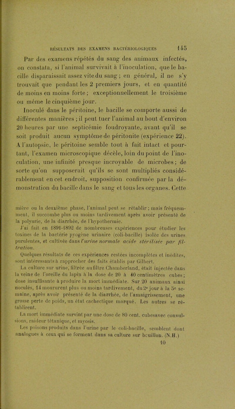 Par clos examens répétés du sang- des animaux infectés, on constata, si l'animal survivait à l’inoculation, que le ba- cille disparaissait assez vite du sang-; en général, il ne s’y trouvait que pendant les 2 premiers jours, et en quantité de moins en moins forte; exceptionnellement le troisième ou même le cinquième jour. Inoculé dans le péritoine, le bacille se comporte aussi de différentes manières ; il peut tuer l’animal au bout d’environ 20 heures par une septicémie foudroyante, avant qu’il se soit produit aucun symptôme de péritonite (expérience 22). A l'autopsie, le péritoine semble tout à fait intact et pour- tant, l'examen microscopique décèle, loin du point de l’ino- culation, une infinité presque incroyable de microbes; de sorte qu’on supposerait qu’ils se sont multipliés considé- rablement en cet endroit, supposition confirmée parla dé- monstration du bacille dans le sang et tous les organes. Cette rnière ou la deuxième phase, l’animal peut se rétablir ; mais fréquem- ment, il succombe plus ou moins tardivement après avoir présenté de la polyurie, de la diarrhée, de l’hypothermie. J’ai fait en 1891-1892 de nombreuses expériences pour étudier les toxines de la bactérie pyogène urinaire (coli-bacille) isolée des urines purulentes, et cultivée dans l'urine normale acide stérilisée par fil- tration. Quelques résultats de ces expériences restées incomplètes et inédites, sont intéressants à rapprocher des faits établis par Gilbert. La culture sur urine, filtrée au filtre Chamberland, était injectée dans la veine de l’oreille du lapin à la dose de 20 à 40 centimètres cubes; dose insuffisante à produire la mort immédiate. Sur 20 animaux ainsi noculés, 14 moururent plus ou moins tardivement, du2° jour à la 5e se- maine, après avoir présenté de la diarrhée, de l'amaigrissement, une grosse perte de poids, un état cachectique marqué. Les autres se ré- tablirent. La mort immédiate survint par une dose de 80 cent, cubesavec convul- sions, raideur tétanique, el myosis. Les poisons produits dans l’urine par le coli-bacille, semblent dont analogues à ceux qui se forment dans sa culture sur bcuillon. (N.H.) 10