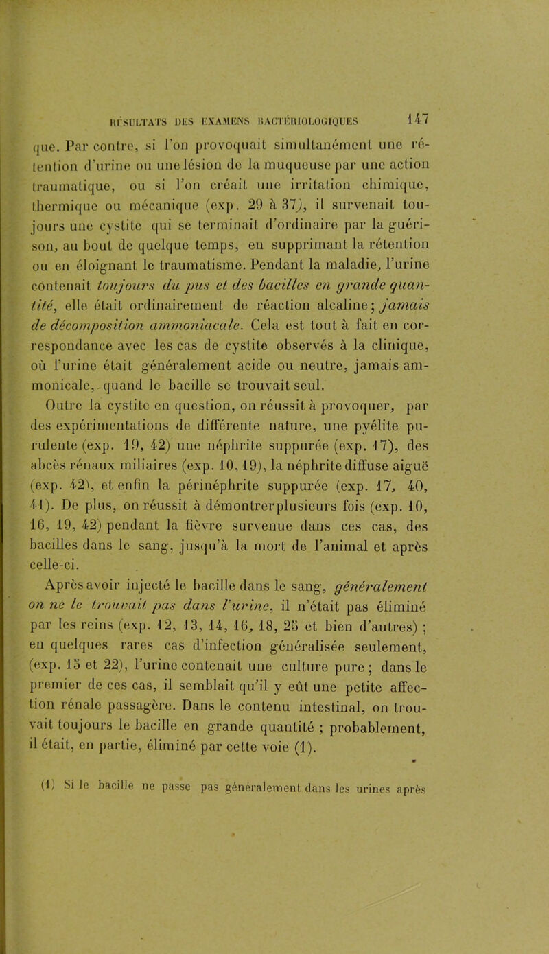 qne. Par contre, si l’on provoquait simultanément une ré- tention d’urine ou une lésion de la muqueuse par une action traumatique, ou si l’on créait une irritation chimique, thermique ou mécanique (exp. 29 h 31), il survenait tou- jours une cystite qui se terminait d’ordinaire par la guéri- son, au bout de quelque temps, en supprimant la rétention ou en éloignant le traumatisme. Pendant la maladie, l’urine contenait toujours du pus et des bacilles en grande quan- tité, elle était ordinairement de réaction alcaline ; jamais de décomposition ammoniacale. Cela est tout à fait en cor- respondance avec les cas de cystite observés à la clinique, où burine était généralement acide ou neutre, jamais am- monicale,-quand le bacille se trouvait seul. Outre la cystite en question, on réussit à provoquer, par des expérimentations de différente nature, une pyélite pu- rulente (exp. 19, 42) une néphrite suppurée (exp. 17), des abcès rénaux miliaires (exp. 10,19), la néphrite diffuse aiguë (exp. 42\ et enfin la périnéphrite suppurée (exp. 17, 40, 41). De plus, on réussit à démontrerplusieurs fois (exp. 10, 16, 19, 42) pendant la lièvre survenue dans ces cas, des bacilles dans le sang, jusqu’à la mort de l’animal et après celle-ci. Après avoir injecté le bacille dans le sang, généralement on ne le trouvait pas dans l'urine, il n’était pas éliminé par les reins (exp. 12, 13, 14, 16, 18, 25 et bien d’autres) ; en quelques rares cas d’infection généralisée seulement, (exp. 15 et 22), l’urine contenait une culture pure; dans le premier de ces cas, il semblait qu’il y eût une petite affec- tion rénale passagère. Dans le contenu intestinal, on trou- vait toujours le bacille en grande quantité ; probablement, il était, en partie, éliminé par cette voie (1). » (lj Si le bacille ne passe pas généralement dans les urines après