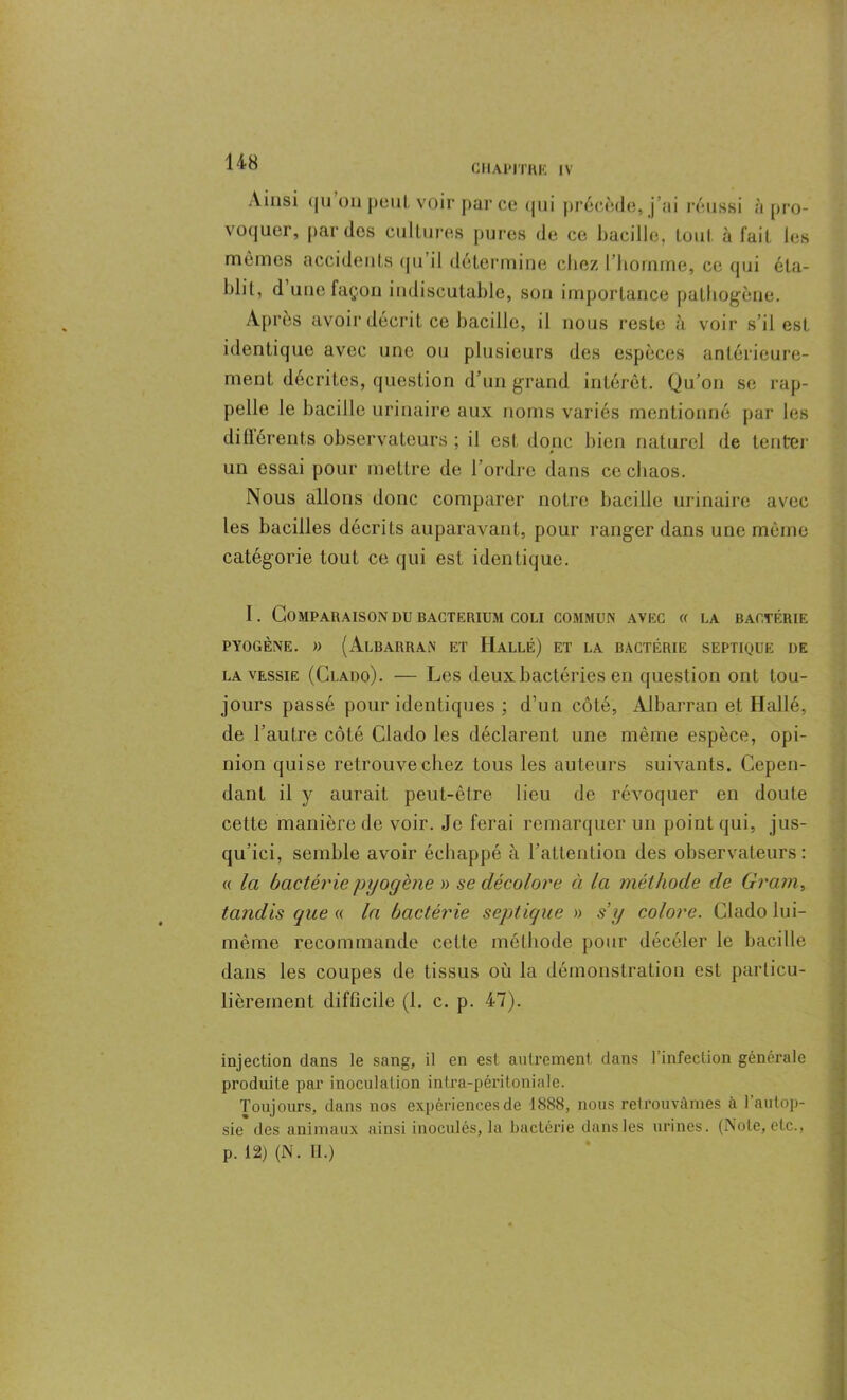 CHAPITRE IV Ainsi <(ii on peut voir parce qui précède, j’ai réussi à pro- voquer, par des cultures pures de ce bacille, tout à fait les mêmes accidents qu il détermine chez l’homme, ce qui éta- blit, d une façon indiscutable, son importance pathogène. Après avoir décrit ce bacille, il nous reste à voir s’il est identique avec une on plusieurs des espèces antérieure- ment décrites, question d’un grand intérêt. Qu’on se rap- pelle le bacille urinaire aux noms variés mentionné par les difiérents observateurs ; il est donc bien naturel de tenter un essai pour mettre de l’ordre dans ce chaos. Nous allons donc comparer notre bacille urinaire avec les bacilles décrits auparavant, pour ranger dans une même catégorie tout ce qui est identique. I. Comparaison du bacterium coli commun avec « la bactérie PYOGÈNE. » (AlBARRAN ET HaLLÉ) ET LA BACTÉRIE SEPTIQUE DE la vessie (Clado). — Les deux bactéries en question ont tou- jours passé pour identiques ; d’un côté, Albarran et Hallé, de l’autre côté Clado les déclarent une même espèce, opi- nion qui se retrouve chez tous les auteurs suivants. Cepen- dant il y aurait peut-être lieu de révoquer en doute cette manière de voir. Je ferai remarquer un point qui, jus- qu’ici, semble avoir échappé à l’attention des observateurs: « la bactérie pyogène » se décolore à la méthode de Grain, tandis que « la bactérie septique » s’y colore. Clado lui- même recommande cette méthode pour décéler le bacille dans les coupes de tissus où la démonstration est particu- lièrement difficile (1. c. p. 47). injection dans le sang, il en est autrement dans 1 infection générale produite par inoculation intra-péritoniale. Toujours, dans nos expériences de 1888, nous retrouvâmes a 1 autop- sie des animaux ainsi inoculés, la bactérie dans les urines. (Note, etc., p. 12) (N. H.)