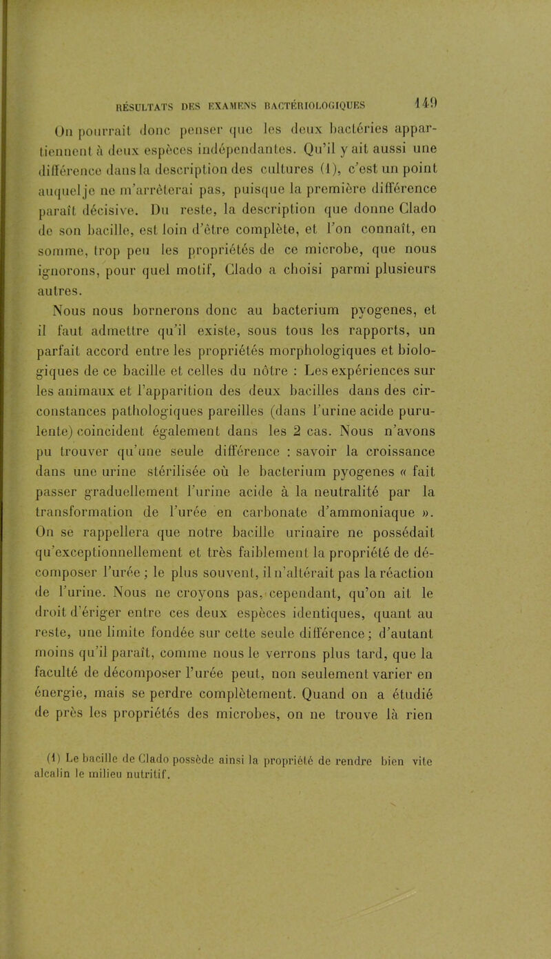 On pourrait donc penser que les deux bactéries appar- tiennent à deux espèces indépendantes. Qu’il y ait aussi une différence dans la description des cultures (1), c’est, un point auquelje ne m’arrêterai pas, puisque la première différence paraît décisive. Du reste, la description que donne Clado de son bacille, est loin d’être complète, et l’on connaît, en somme, trop peu les propriétés de ce microbe, que nous ignorons, pour quel motif, Clado a choisi parmi plusieurs autres. Nous nous bornerons donc au bacterium pyogenes, et il faut admettre qu’il existe, sous tous les rapports, un parfait accord entre les propriétés morphologiques et biolo- giques de ce bacille et celles du nôtre : Les expériences sur les animaux et l’apparition des deux bacilles dans des cir- constances pathologiques pareilles (dans l’urine acide puru- lente) coincident également dans les 2 cas. Nous n’avons pu trouver qu’une seule différence : savoir la croissance dans une urine stérilisée où le bacterium pyogenes « fait passer graduellement l’urine acide à la neutralité par la transformation de l’urée en carbonate d’ammoniaque ». On se rappellera que notre bacille urinaire ne possédait qu’exceptionnellement et très faiblement la propriété de dé- composer l’urée ; le plus souvent, il n’altérait pas la réaction de l’urine. Nous ne croyons pas, cependant, qu’on ait le droit d’ériger entre ces deux espèces identiques, quant au reste, une limite fondée sur cette seule différence; d’autant moins qu’il paraît, comme nous le verrons plus tard, que la faculté de décomposer l’urée peut, non seulement varier en énergie, mais se perdre complètement. Quand on a étudié de près les propriétés des microbes, on ne trouve là rien (1) Le bacille de Clado possède ainsi la propriété de rendre bien vile alcalin le milieu nutritif.