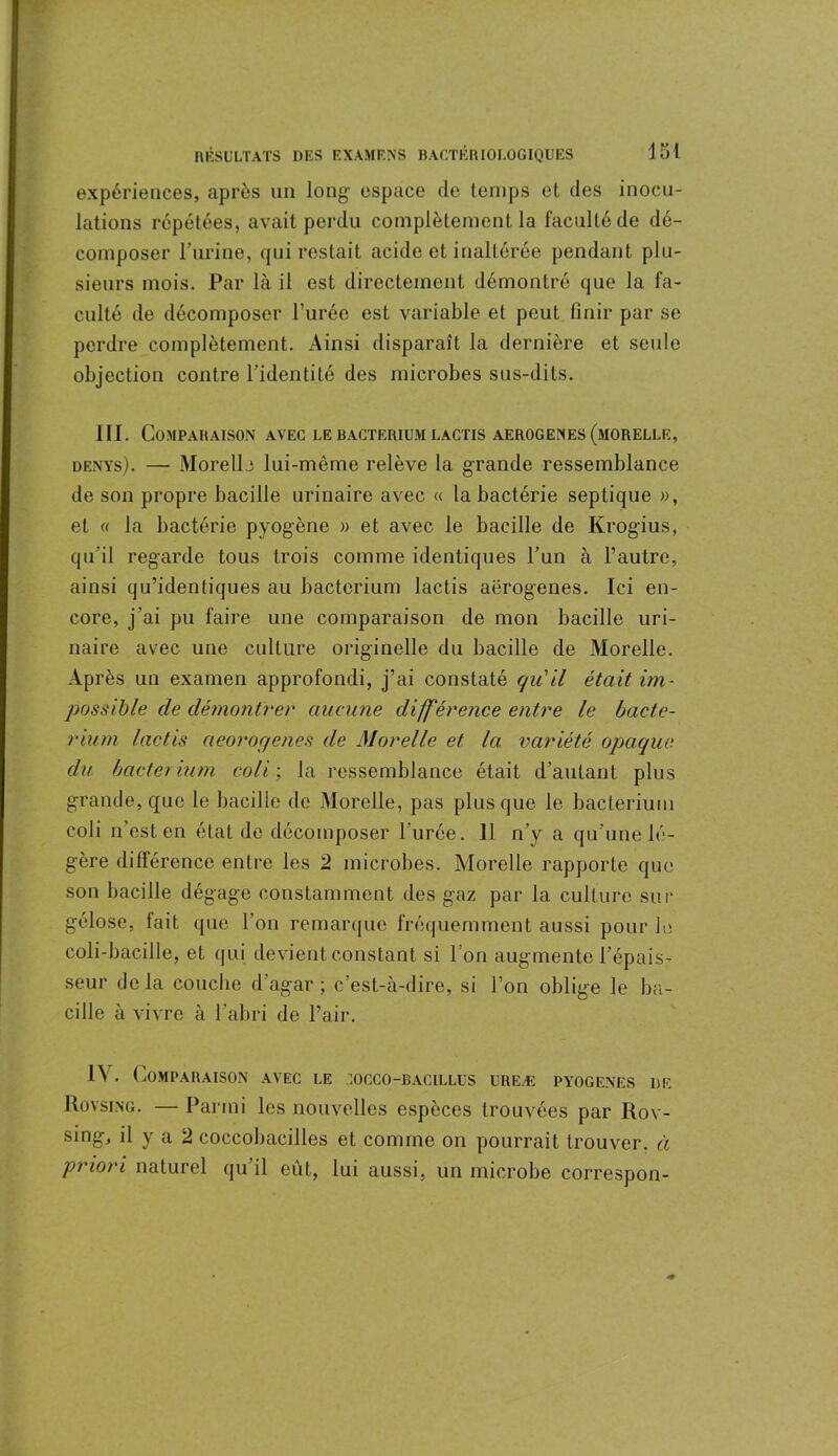 expériences, après un long1 espace de temps et des inocu- lations répétées, avait perdu complètement la faculté de dé- composer l’urine, qui restait acide et inaltérée pendant plu- sieurs mois. Par là il est directement démontré que la fa- culté de décomposer l’urée est variable et peut finir par se perdre complètement. Ainsi disparaît la dernière et seule objection contre l’identité des microbes sus-dits. III. Comparaison avec lebacterium lactis aerogenes(morelle, denys). — Morelle lui-même relève la grande ressemblance de son propre bacille urinaire avec « la bactérie septique », et « la bactérie pyogène » et avec le bacille de Krogius, qu’il regarde tous trois comme identiques l’un à l’autre, ainsi qu’identiques au bacterium lactis aerogenes. Ici en- core, j’ai pu faire une comparaison de mon bacille uri- naire avec une culture originelle du bacille de Morelle. Après un examen approfondi, j’ai constaté qu'il était im- possible de démontrer aucune différence entre le bacte- rium lactis aeorogenes de Morelle et la variété opaque du bacter ium coli ; la ressemblance était d’autant plus grande, que le bacille de Morelle, pas plus que le bacterium coli n’est en état de décomposer l’urée. 11 n’y a qu’une lé- gère différence entre les 2 microbes. Morelle rapporte que son bacille dégage constamment des gaz par la culture sur gélose, lait que l’on remarque fréquemment aussi pour le coli-bacille, et qui devient constant si l’on augmente l’épais- seur delà couche d’agar ; c’est-à-dire, si l’on oblige le ba- cille à vivre à l’abri de l’air. 1Y. Comparaison avec le :occo-bacillus ureæ pyogenes de Rovsing. — Parmi les nouvelles espèces trouvées par Rov- sing, il y a 2 coccobacilles et comme on pourrait trouver, à priori naturel qu’il eût, lui aussi, un microbe correspon-