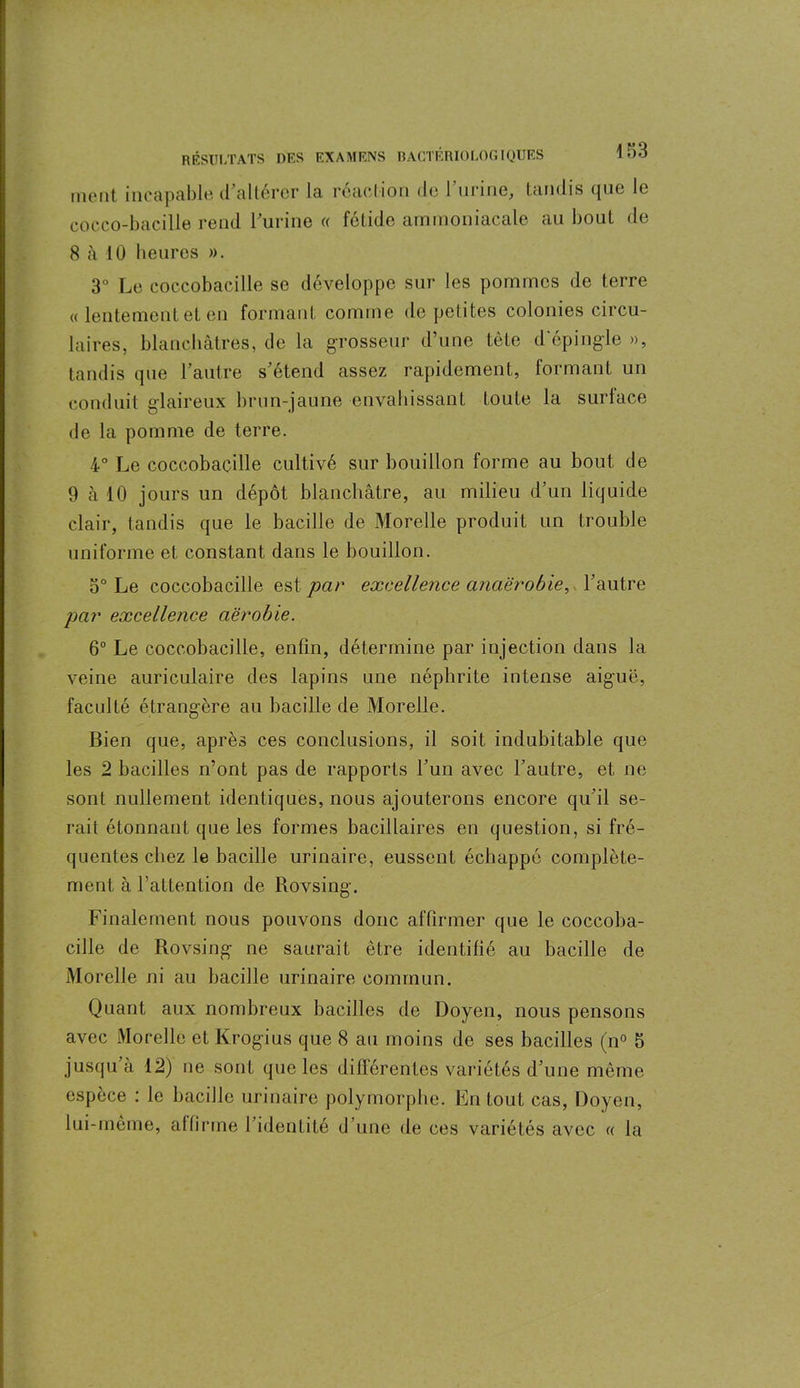 ment incapable d altérer la réaction de 1 urine, tandis que le cocco-bacille rend l’urine « fétide ammoniacale au bout do 8 à 10 heures ». 3° Le coccobacille se développe sur les pommes de terre « lentement et en formant comme de petites colonies circu- laires, blanchâtres, de la grosseur d’une tète d'épingle », tandis que l’autre s’étend assez rapidement, formant un conduit glaireux brun-jaune envahissant toute la surlace de la pomme de terre. 4° Le coccobacille cultivé sur bouillon forme au bout de 9 cà 10 jours un dépôt blanchâtre, au milieu d’un liquide clair, tandis que le bacille de Morelle produit un trouble uniforme et constant dans le bouillon. o° Le coccobacille est par excellence anaérobie, l’autre par excellence aérobie. 6° Le coccobacille, enfin, détermine par injection dans la veine auriculaire des lapins une néphrite intense aiguë, faculté étrangère au bacille de Morelle. Bien que, après ces conclusions, il soit indubitable que les 2 bacilles n’ont pas de rapports l’un avec l’autre, et ne sont nullement identiques, nous ajouterons encore qu’il se- rait étonnant que les formes bacillaires en question, si fré- quentes chez le bacille urinaire, eussent échappé complète- ment à l’attention de Rovsing. Finalement nous pouvons donc affirmer que le coccoba- cille de Rovsing ne saurait être identifié au bacille de Morelle ni au bacille urinaire commun. Quant aux nombreux bacilles de Doyen, nous pensons avec Morelle et Krogius que 8 au moins de ses bacilles (n° 5 jusqu à 12) ne sont que les différentes variétés d’une même espèce : le bacille urinaire polymorphe. En tout cas, Doyen, lui-meme, affirme l’identité d’une de ces variétés avec « la