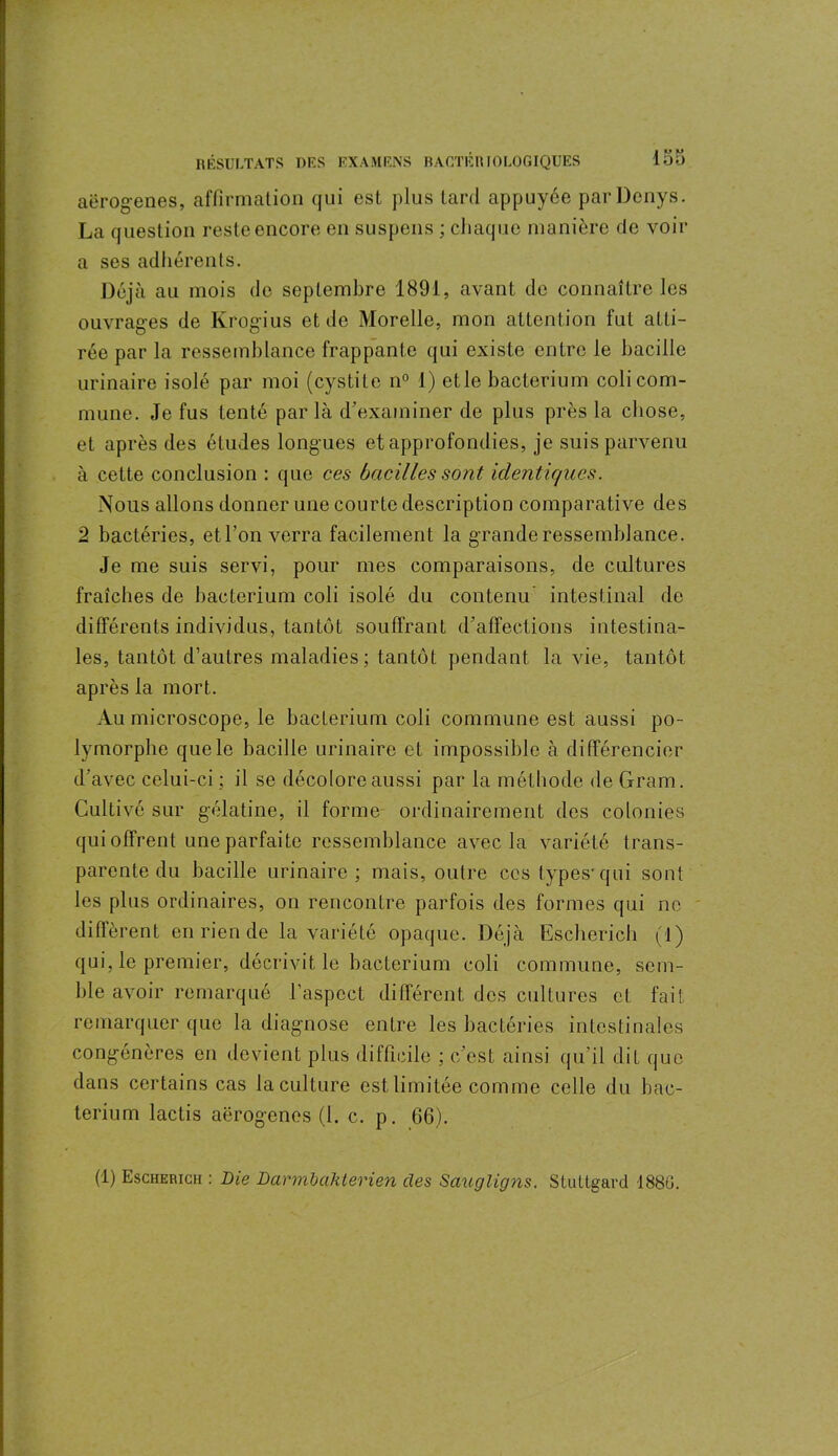 aërogenes, affirmation qui est plus tard appuyée parDenys. La question reste encore en suspens ; chaque manière de voir a ses adhérents. Déjà au mois de septembre 1891, avant de connaître les ouvrages de Krogius et de Morelle, mon attention fut atti- rée par la ressemblance frappante qui existe entre le bacille urinaire isolé par moi (cystite n° 1) etle bacterium coli com- mune. Je fus tenté parla d’examiner de plus près la chose, et après des études longues et approfondies, je suis parvenu à cette conclusion : que ces bacilles sont identiques. Nous allons donner une courte description comparative des ;2 bactéries, etl’on verra facilement la grande ressemblance. Je me suis servi, pour mes comparaisons, de cultures fraîches de bacterium coli isolé du contenu intestinal de différents individus, tantôt souffrant d’affections intestina- les, tantôt d’autres maladies; tantôt pendant la vie, tantôt après la mort. Au microscope, le bacterium coli commune est aussi po- lymorphe que le bacille urinaire et impossible à différencier d’avec celui-ci ; il se décolore aussi par la méthode de Gram. Cultivé sur gélatine, il forme ordinairement des colonies qui offrent une parfaite ressemblance avec la variété trans- parente du bacille urinaire; mais, outre ces types-qui sont les plus ordinaires, on rencontre parfois des formes qui ne diffèrent en rien de la variété opaque. Déjà Escbericb (1) qui, le premier, décrivit le bacterium coli commune, sem- ble avoir remarqué l’aspect différent des cultures et fait remarquer que la diagnose entre les bactéries intestinales congénères en devient plus difficile ; c’est ainsi qu’il dit que dans certains cas la culture est limitée comme celle du bac- terium lactis aërogenes (1. c. p. 66). (1) Escherich : Die Darmbaklerien des SaugÙgns. Stuttgard 1880.
