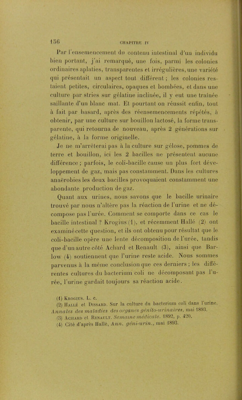 bien portant, j’ai remarqué, une fois, parmi les colonies ordinaires aplaties, transparentes et irrégulières, une variété qui présentait un aspect tout différent ; les colonies res- taient petites, circulaires, opaques et bombées, et dans une culture par stries sur gélatine inclinée, il y eut une traînée saillante d’un blanc mat. Et pourtant on réussit enfin, tout à fait par busard, après des réensemencements répétés, à obtenir, par une culture sur bouillon lactose, la forme trans- parente, qui retourna de nouveau, après 2 générations sur gélatine, à la forme originelle. Je ne m’arrêterai pas à la culture sur gélose, pommes de terre et bouillon, ici les 2 bacilles ne présentent aucune différence; parfois, le coli-bacille cause un plus fort déve- loppement de gaz, mais pas constamment. Dans les cultures anaérobies les deux bacilles provoquaient constamment une abondante production de gaz. Quant aux urines, nous savons que le bacille urinaire trouvé par nous n’altère pas la réaction de l'urine et ne dé- compose pas l’urée. Comment se comporte dans ce cas le bacille intestinal ? Iirogius(l), et récemment Hallé (2) ont examiné cette quest ion, et ils ont obtenu pour résultat que le coli-bacille opère une lente décomposition de l’urée, tandis que d’un autre côté Achard et Renault (3), ainsique Bar- low (4) soutiennent que l’urine reste acide. Nous sommes parvenus à la même conclusion que ces derniers ; les diffe- rentes cultures du bacteriurn coli ne décomposant pas l’u- rée, l’urine gardait toujours sa réaction acide. (1) Krogius. L. c. (2) Halle et Dissard. Sur la culture du bacteriurn coli dans l’urine. Annales des maladies des organes génito-urinaires, mai 1893. (3) Achard et Renault. Semaine médicale. 1892, p. 420. (4) Cité d’après Hallé, Ann. géni-urin., mai 1893.