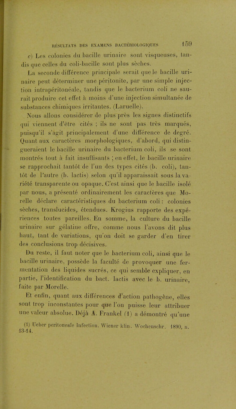 c) Les colonies du bacille urinaire sont, visqueuses, tan- dis que celles du coli-bacille sont plus sèches. La seconde différence principale serait que le bacille uri- naire peut déterminer une péritonite, par une simple injec- tion intrapéritonéale, tandis que le bacterium coli ne sau- rait produire cet effet à moins d’une injection simultanée de substances chimiques irritantes. (Lamelle). Nous allons considérer de plus près les signes distinctifs qui viennent d’être cités ; ils ne sont pas très marqués, puisqu'il s’agit principalement d’une différence de degré. Quant aux caractères morphologiques, d'abord, qui distin- gueraient le bacille urinaire du bacterium coli, ils se sont montrés tout à fait insuffisants ; en effet, le bacille urinaire se rapprochait tantôt de l’un des types cités (b. coli), tan- tôt de l’autre (b. lactis) selon qu’il apparaissait sous la va- riété transparente ou opaque. C’est ainsi que le bacille isolé par nous, a présenté ordinairement les caractères que Mo- relle déclare caractéristiques du bacterium coli : colonies sèches, translucides, étendues. Krogius rapporte des expé- riences toutes pareilles. En somme, la culture du bacille urinaire sur gélatine offre, comme nous l’avons dit plus haut, tant de variations, qu'on doit se garder d’en tirer des conclusions trop décisives. Du reste, il faut noter que le bacterium coli, ainsi que le bacille urinaire, possède la faculté de provoquer une fer- mentation des liquides sucrés, ce qui semble expliquer, en partie, l’identification du bact. lactis avec le b. urinaire, faite par Morelle. Et enfin, quant aux différences d’action pathogène, elles sont trop inconstantes pour que l’on puisse leur attribuer une valeur absolue. Déjà A. Frankel fl) a démontré qu’une (1) Ueber peritoneale Infection. Wiener klin. Wochenschr 1890 n 13-14. ' ’ ’