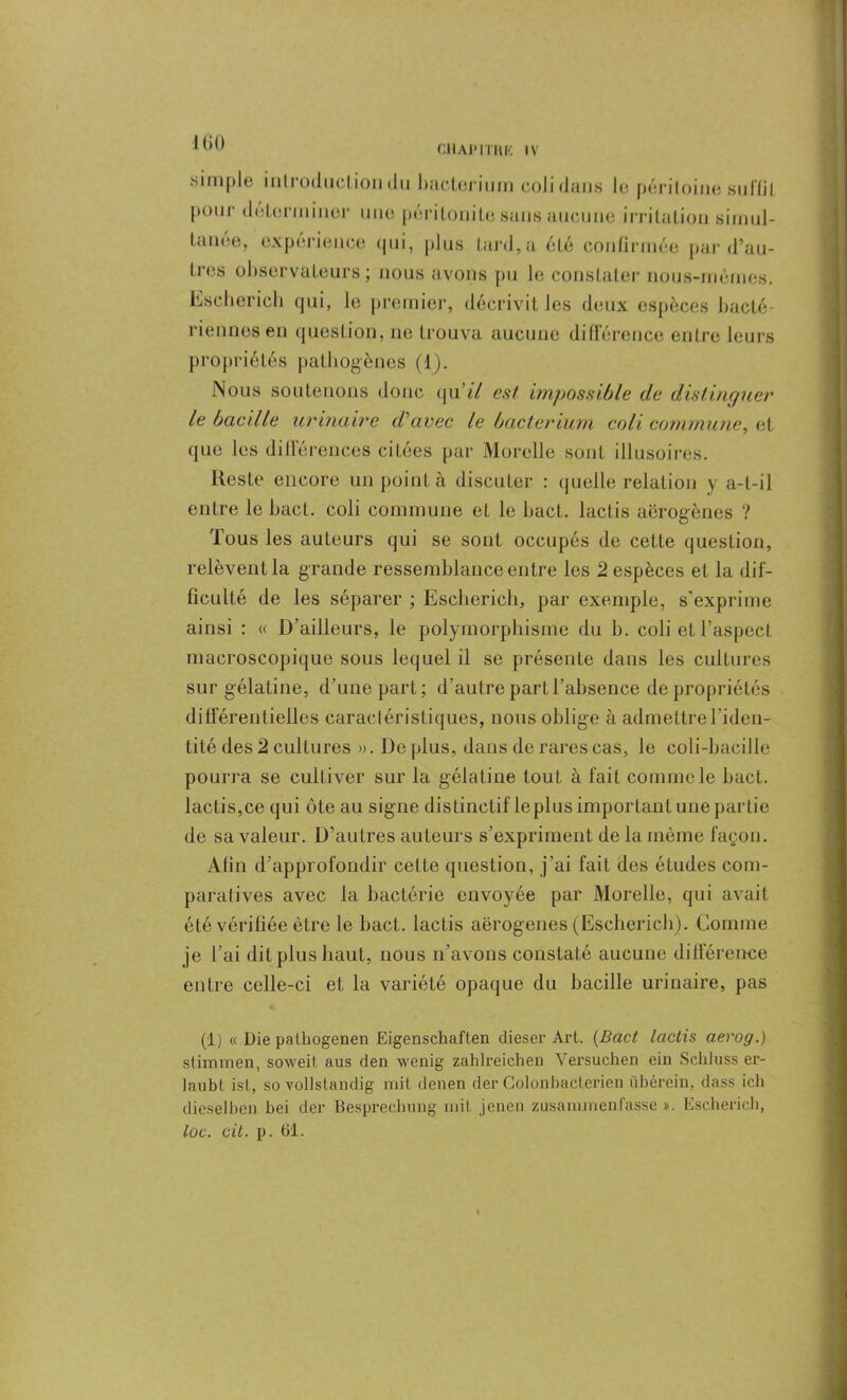 chai» n a i*: iv simple mil oduclion du baclerium coli dans le péritoine suffil P0111' déterminer une péritonite sans aucune irritation simul- tanée, expérience qui, plus tard,a été confirmée par d’au- tres observateurs; nous avons pu le constater nous-mêmes. Eseherich qui, le premier, décrivit les deux espèces bacté- riennes en question, 11e trouva aucune différence entre leurs propriétés pathogènes (1). Nous soutenons donc qu7Y est impossible de distinguer le bacille urinaire d'avec le bacterium coli commune, et que les différences citées par Morclle sont illusoires. Reste encore un point à discuter : quelle relation y a-t-il entre le bact. coli commune et le bact. lactis aërogènes ? Tous les auteurs qui se sont occupés de cette question, relèvent la grande ressemblance entre les 2 espèces et la dif- ficulté de les séparer ; Eseherich, par exemple, s’exprime ainsi : « D’ailleurs, le polymorphisme du h. coli et l’aspect macroscopique sous lequel il se présente dans les cultures sur gélatine, d’une part; d’autre partl’ahsence de propriétés différentielles caractéristiques, nous oblige à admettre l’iden- tité des 2 cultures ». De plus, dans de rares cas, le coli-baciJle pourra se cultiver sur la gélatine louL à fait comme le bact. lactis,ce qui ôte au signe distinctif le plus important une partie de sa valeur. D’autres auteurs s’expriment de la même façon. Afin d’approfondir celte question, j’ai fait des études com- paratives avec la bactérie envoyée par Morelle, qui avait été vérifiée être le bact. lactis aërogenes (Eseherich). Comme je l’ai dit plus haut, nous n’avons constaté aucune différence entre celle-ci et la variété opaque du bacille urinaire, pas (i) « Die pathogenen Eigenschaften dieser Art. (Bact lactis aerog.) stimmen, soweil aus den wenig zahlreichen Versuchen ein Sclduss er- taubt ist, so vollslandig mit denen der Colonbacterien übérein, dass ich dieselben bei der Besprechung mit jenen zusammen fasse ». Eseherich, toc. cil. p. 61.