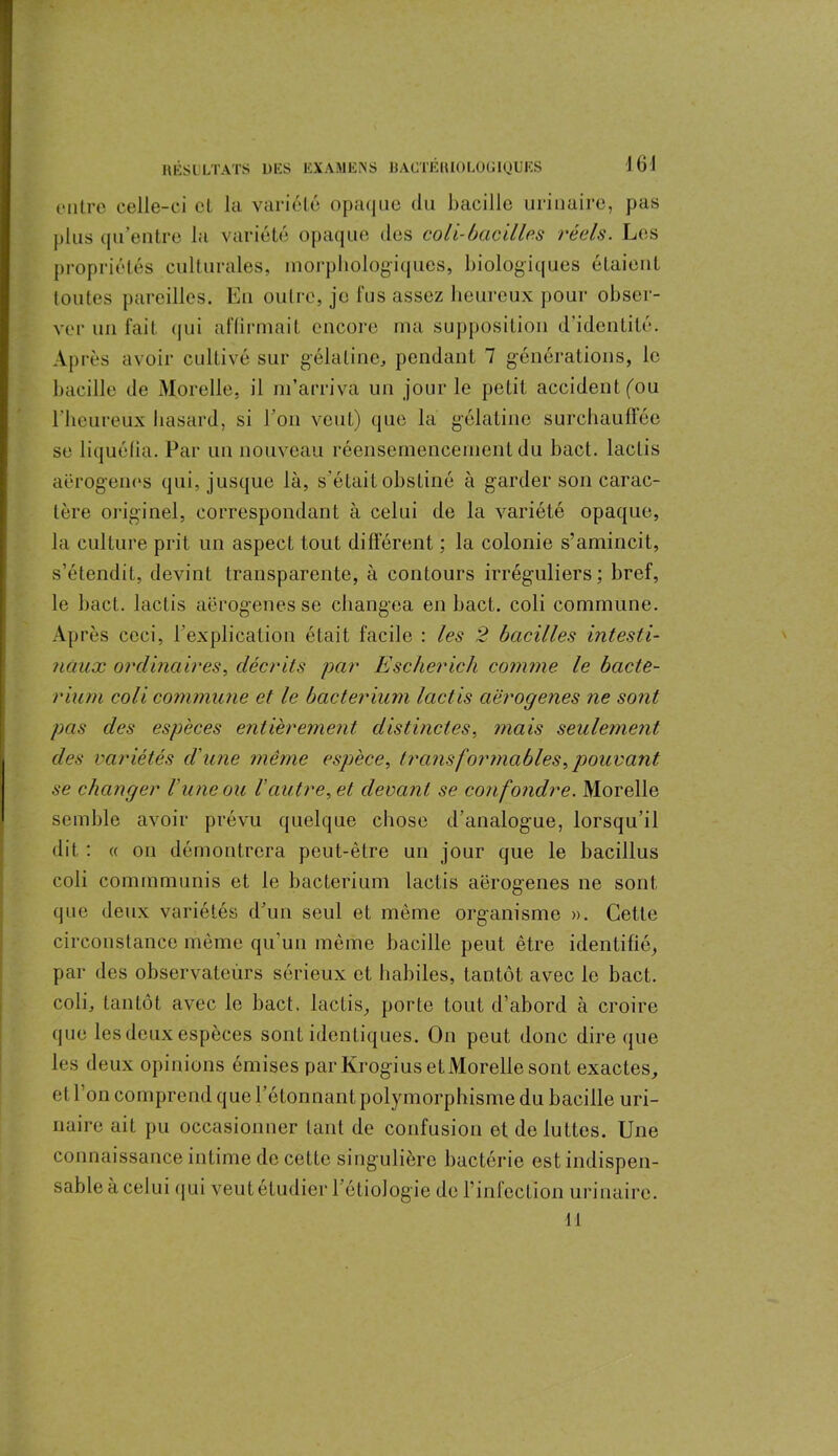 16 J outre celle-ci cl la variété opaque du bacille urinaire, pas plus qu’entre la variété opaque des coli-bacilles réels. Les propriétés culturales, morphologiques, biologiques étaient toutes pareilles. En outre, je fus assez heureux pour obser- ver un fait qui affirmait encore ma supposition d’identité. Après avoir cultivé sur gélatine, pendant 7 générations, le bacille de Morelle, il m’arriva un jour le petit accident fou l’heureux hasard, si l'on veut) que la gélatine surchauffée se liquéfia. Par un nouveau réensemencement du bact. lactis aërogenes qui, jusque là, s’était obstiné à garder son carac- tère originel, correspondant à celui de la variété opaque, la culture prit un aspect tout différent ; la colonie s’amincit, s’étendit, devint transparente, à contours irréguliers; bref, le bact. lactis aërogenes se changea en bact. coli commune. Après ceci, l'explication était facile : les 2 bacilles intest i- Jiâux ordinaires, décrits par Escherich comme le bacte- rium coli commune et le bacterium lactis aërogenes ne sont pas des espèces entièrement distinctes, mais seulement des variétés d'une même espèce, transformables, pouvant se changer l'une ou l'autre, et devant se confondre. Morelle semble avoir prévu quelque chose d’analogue, lorsqu’il dit : « on démontrera peut-être un jour que le bacillus coli cominmunis et le bacterium lactis aërogenes ne sont que deux variétés d’un seul et même organisme ». Cette circonstance même qu'un même bacille peut être identifié, par des observateurs sérieux et habiles, tantôt avec le bact. coli, tantôt avec le bact. lactis, porte tout d’abord à croire que les deux espèces sont identiques. On peut donc dire que les deux opinions émises par Krogius et Morelle sont exactes, et l’on comprend que bétonnant polymorphisme du bacille uri- naire ait pu occasionner tant de confusion et de luttes. Une connaissance intime de cette singulière bactérie est indispen- sable à celui (pii veut étudier l’éliologie de l'infection urinaire. 11