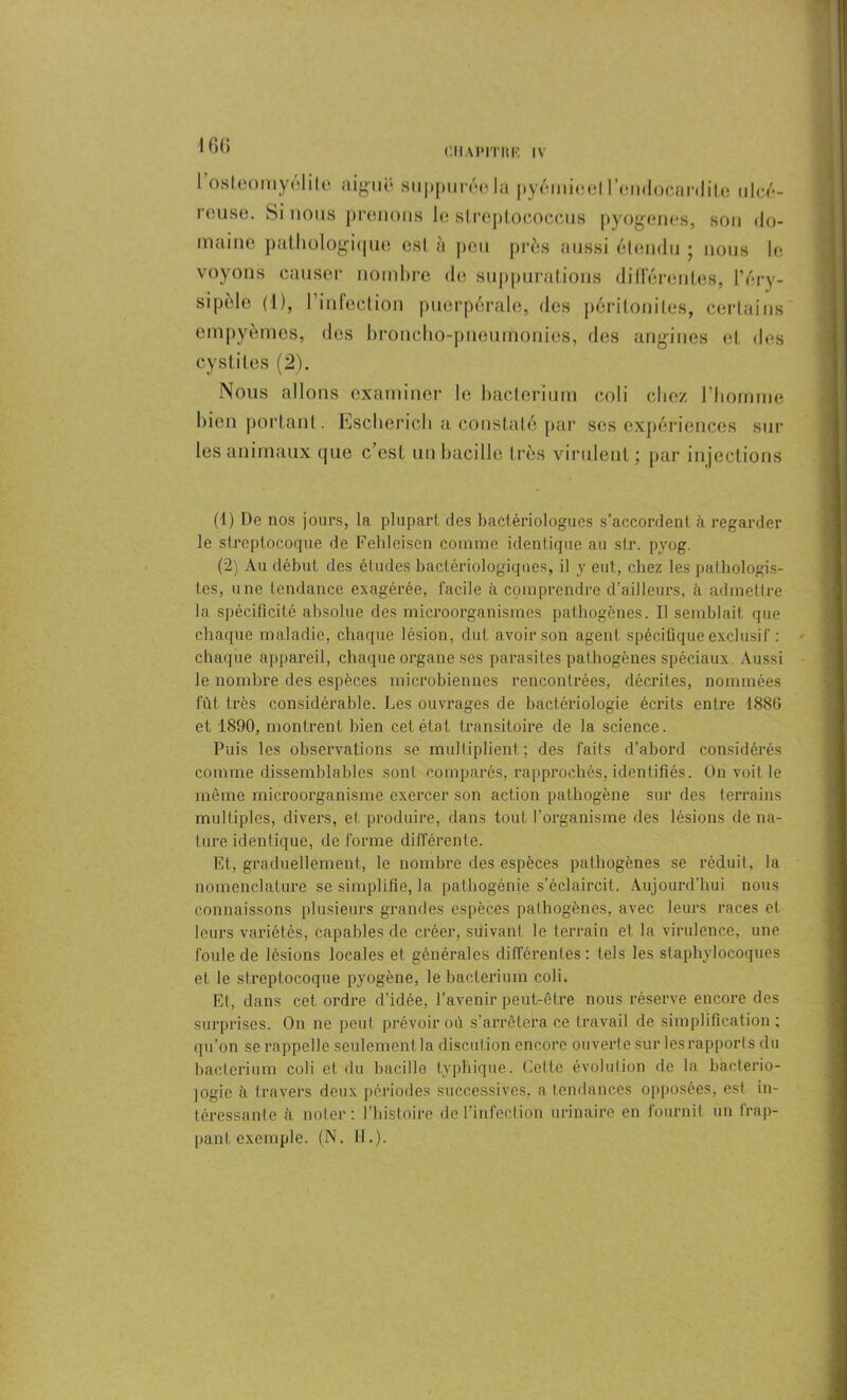 I fi G I osleomyëhto aiguë supputée la pyemieeti cndocanliLe ulcé- reuse. Si nous prenons le sLreptococcus pyogènes, son do- maine pathologique est à peu près aussi étendu ; nous le voyons causer nombre de suppurations différentes, l’éry- sipèle (1), l’infection puerpérale, des péritonites, certains empyèmes, des broncho-pneumonies, des angines et des cystites (2). Nous allons examiner le bacterium coli chez l’homme bien portant. Escherich a constaté par ses expériences sur les animaux que c’est un bacille très virulent ; par injections (1) De nos jours, la plupart des bactériologues s’accordent à regarder le streptocoque de Fehleisen comme identique au sir. pyog. (2) Au début des études bactériologiques, il y eut, chez les pathologis- tes, une tendance exagérée, facile à comprendre d’ailleurs, à admettre la spécificité absolue des microorganismcs pathogènes. Il semblait que chaque maladie, chaque lésion, dut avoir son agent spécifique exclusif : chaque appareil, chaque organe ses parasites pathogènes spéciaux. Aussi le nombre des espèces microbiennes rencontrées, décrites, nommées fût très considérable. Les ouvrages de bactériologie écrits entre 1886 et 1890, montrent bien cet état transitoire de la science. Puis les observations se multiplient; des faits d’abord considérés comme dissemblables sont comparés, rapprochés, identifiés. On voit le même microorganisme exercer son action pathogène sur des terrains multiples, divers, et produire, dans tout l’organisme des lésions de na- ture identique, déformé différente. Et, graduellement, le nombre des espèces pathogènes se réduit, la nomenclature se simplifie, la pathogénie s’éclaircit. Aujourd’hui nous connaissons plusieurs grandes espèces pathogènes, avec leurs races et leurs variétés, capables de créer, suivant le terrain et la virulence, une foule de lésions locales et générales différentes: tels les staphylocoques et le streptocoque pyogène, le bacterium coli. Et, dans cet ordre d’iclée, l’avenir peut-être nous réserve encore des surprises. On ne peut prévoir où s’arrêtera ce travail de simplification; qu’on se rappelle seulement la discution encore ouverte sur les rapport s du bacterium coli et du bacille typhique. Celte évolution de la bactério- logie à travers deux périodes successives, a tendances opposées, est in- téressante a noter: l’histoire de l’infection urinaire en fournit un frap- pant exemple. (N. H.).