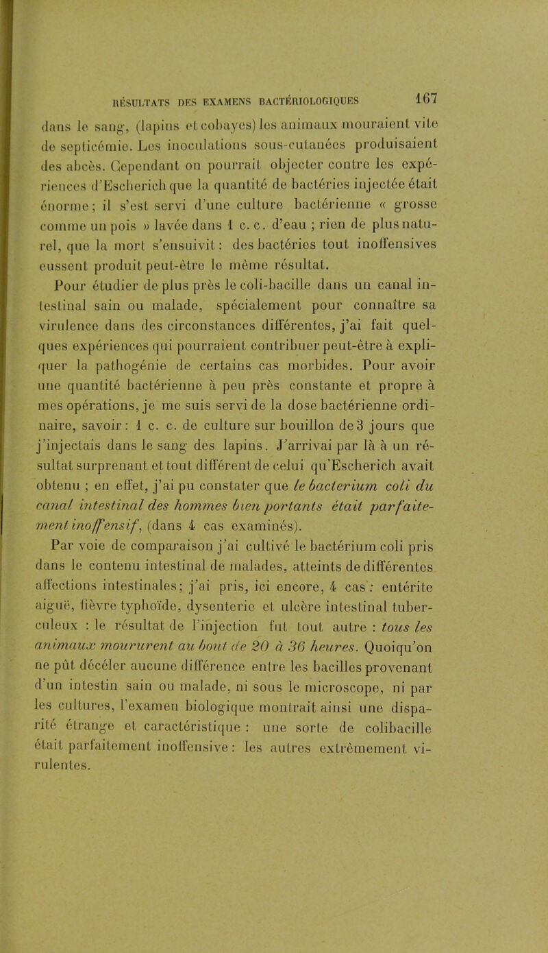 dans le sang, (lapins et cobayes) les animaux mouraient vite de septicémie. Les inoculations sous-cutanées produisaient des abcès. Cependant on pourrait objecter contre les expé- riences d’Escherich que la quantité de bactéries injectée était énorme; il s’est servi d’nne culture bactérienne « grosse comme un pois » lavée dans 1 c. c. d’eau ; rien de plus natu- rel, que la mort s’ensuivit: des bactéries tout inoffensives eussent produit peut-être le même résultat. Pour étudier déplus près le coli-bacille dans un canal in- testinal sain ou malade, spécialement pour connaître sa virulence dans des circonstances différentes, j’ai fait quel- ques expériences qui pourraient contribuer peut-être à expli- quer la pathogénie de certains cas morbides. Pour avoir une quantité bactérienne à peu près constante et propre à mes opérations, je me suis servi de la dose bactérienne ordi- naire, savoir: 1 c. c. de culture sur bouillon de 3 jours que j'injectais dans le sang des lapins. J’arrivai par là à un ré- sultat surprenant et tout différent de celui qu'Escherich avait obtenu ; en effet, j’ai pu constater que Le bacterium coii du canal intestinal des hommes bien portants était parfaite- ment, inoffensif, (dans 4 cas examinés). Par voie de comparaison j’ai cultivé le bacterium coli pris dans le contenu intestinal de malades, atteints de différentes affections intestinales; j’ai pris, ici encore, 4 cas : entérite aigue, fièvre typhoïde, dysenterie et ulcère intestinal tuber- culeux : le résultat de l’injection fut tout autre : tous les animaux moururent au bout de 20 à 36 heures. Quoiqu’on ne pût décéler aucune différence entre les bacilles provenant d’un intestin sain ou malade, ni sous le microscope, ni par les cultures, l’examen biologique montrait ainsi une dispa- rité étrange et caractéristique : une sorte de colibacille était parfaitement inoffensive : les autres extrêmement vi- rulentes.