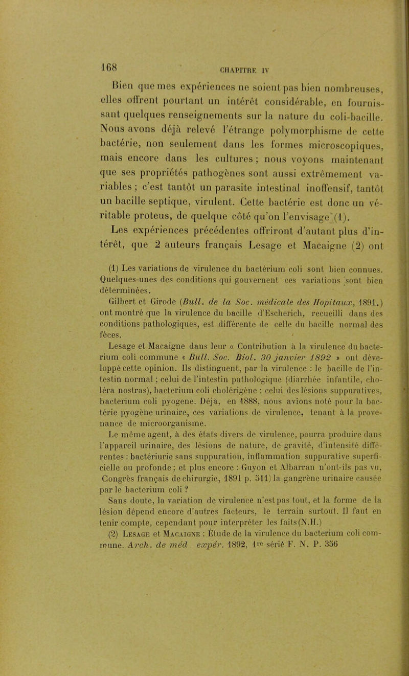 CHAPITRE IV llien que mes expériences ne soient pas bien nombreuses, elles ollrent pourtant un intérêt considérable, en fournis- sant quelques renseignements sur la nature du coli-bacille. Nous avons déjà relevé l’étrango polymorphisme de cette bactérie, non seulement dans les formes microscopiques, mais encore dans les cultures; nous voyons maintenant que ses propriétés pathogènes sont aussi extrêmement va- riables ; c’est tantôt un parasite intestinal inoffensif, tantôt un bacille septique, virulent. Celte bactérie est donc nn vé- ritable proteus, de quelque côté qu’on l’envisage(1). Les expériences précédentes offriront d’autant plus d’in- térêt, que 2 auteurs français Lesage et Macaigne (2) ont (1) Les variations de virulence du bactérium coli sont bien connues. Quelques-unes des conditions qui gouvernent ces variations sont bien déterminées. Gilbert et Girode {Bull, de la Soc. médicale des Hôpitaux, 1891.) ont montré que la virulence du bacille d’Escherich, recueilli dans des conditions pathologiques, est différente de celle du bacille normal des fèces. Lesage et Macaigne dans leur « Contribution à la virulence du bacle- rium coli commune « Bull. Soc. Biol. 30 janvier 1892 » ont déve- loppé cette opinion. Ils distinguent, par la virulence : le bacille de l’in- testin normal ; celui de l’intestin pathologique (diarrhée infantile, cho- léra noslras), bactérium coli cholérigène : celui des lésions suppuratives, bactérium coli pyogene. Déjà, en 1888, nous avions noté pour la bac- térie pyogène urinaire, ces variations de virulence, tenant à la prove- nance de microorganisme. Le même agent, à des états divers de virulence, pourra produire dans l’appareil urinaire, des lésions de nature, de gravité, d’intensité diffé- rentes : bactériurie sans suppuration, inflammation suppurative superfi- cielle ou profonde; et plus encore : Guyon et Albarran n’ont-ils pas vu, Congrès français de chirurgie, 1891 p. 511) la gangrène urinaire causée parle bactérium coli ? Sans doute, la variation de virulence n’est pas tout, et la forme de la lésion dépend encore d’autres facteurs, le terrain surtout. Il faut en tenir compte, cependant pour interpréter les faits(N.FL) (2) Lesage et Macaigne : Étude de la virulence du bactérium coli com- mune. Arch. de méd expér. 1892, 1 «e sérié F. N. P. 356