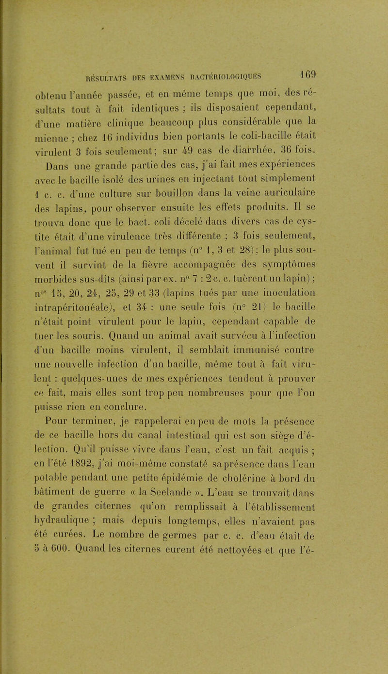 obtenu l’année passée, et en môme temps que moi, des ré- sultats tout à fait identiques ; ils disposaient cependant, d'une matière clinique beaucoup plus considérable que la mienne : cliez 16 individus bien portants le coli-bacillc était virulent 3 fois seulement; sur 49 cas de diarrhée, 36 fois. Dans une grande partie des cas, j’ai fait mes expériences avec le bacille isolé des urines en injectant tout simplement 1 c. c. d’une culture sur bouillon dans la veine auriculaire des lapins, pour observer ensuite les effets produits. Il se trouva donc que le bact. coli décelé dans divers cas de cys- tite était d’une virulence t rès différente ; 3 fois seulement, l’animal fut tué en peu de temps (n° 1,3 et 28) : le plus sou- vent il survint de la fièvre accompagnée des symptômes morbides sus-dits (ainsi par ex. n° 7 : 2 c. c. tuèrent un lapin) ; n°s 13, 20, 24, 23, 29 et 33 (lapins tués par une inoculation intrapéritonéale), et 34 : une seule fois (n° 21) le bacille n'était point virulent pour le lapin, cependant capable de tueries souris. Quand un animal avait survécu à l’infection d’un bacille moins virulent, il semblait immunisé contre une nouvelle infection d’un bacille, même tout à fait viru- lent : quelques-unes de mes expériences tendent à prouver ce fait, mais elles sont trop peu nombreuses pour que l’on puisse rien en conclure. Pour terminer, je rappelerai en peu de mots la présence de ce bacille hors du canal intestinal qui est son siège d’é- lection. Qu’il puisse vivre dans l’eau, c’est, un fait acquis ; en l’été 1892, j’ai moi-même constaté saprésence dans l’eau potable pendant une petite épidémie de cholérine à bord du bâtiment de guerre « la Seelande ». L’eau se trouvait dans de grandes citernes qu’on remplissait à l’établissement hydraulique ; mais depuis longtemps, elles n’avaient pas été curées. Le nombre de germes par c. c. d’eau était de 3 à 600. Quand les citernes eurent été nettoyées et que l’é-