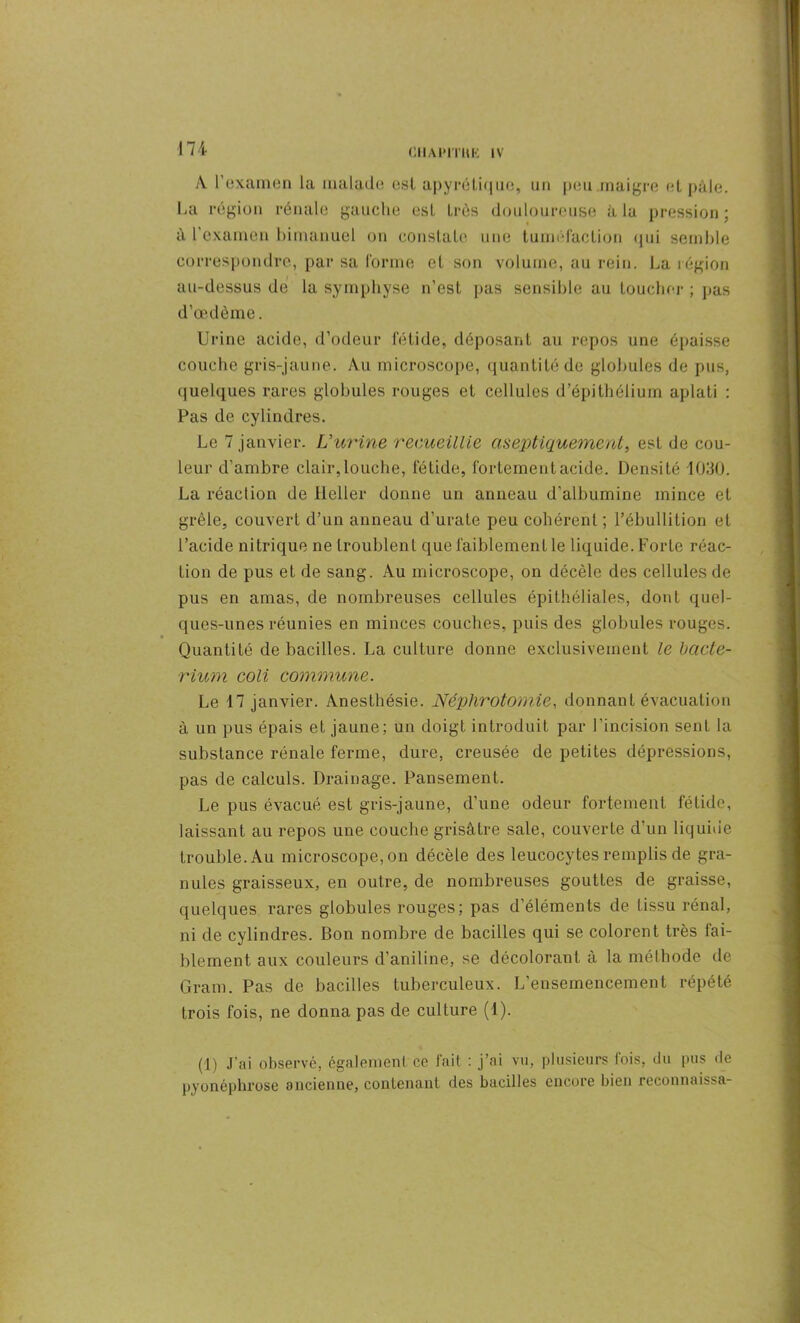 CI1APITKK IV A. l’examen la malade esl apyrétique, un peu maigre et pâle. La région rénale gauche est très douloureuse à la pression; à l’examen bimanuel on constate une tuméfaction qui semble correspondre, par sa forme et son volume, au rein. La légion au-dessus de la symphyse n’est pas sensible au toucher ; pas d’œdème. Urine acide, d’odeur fétide, déposant au repos une épaisse couche gris-jaune. Au microscope, quantité de globules de pus, quelques rares globules rouges et cellules d’épithélium aplati : Pas de cylindres. Le 7 janvier. L’urine recueillie aseptiquement, est de cou- leur d’ambre clair,louche, fétide, fortemeutacide. Densité 1030. La réaction de ileller donne un anneau d’albumine inince et grêle, couvert d’un anneau d’urate peu cohérent ; l’ébullition et l’acide nitrique ne troublent que faiblement le liquide. Forte réac- tion de pus et de sang. Au microscope, on décèle des cellules de pus en amas, de nombreuses cellules épithéliales, dont quel- ques-unes réunies en minces couches, puis des globules rouges. Quantité de bacilles. La culture donne exclusivement le bcicte- rium coli commune. Le 17 janvier. Anesthésie. Néphrotomie, donnant évacuation à un pus épais et jaune; un doigt introduit par l’incision sent la substance rénale ferme, dure, creusée de petites dépressions, pas de calculs. Drainage. Pansement. Le pus évacué est gris-jaune, d’une odeur fortement fétide, laissant au repos une couche grisâtre sale, couverte d’un liquide trouble. Au microscope, on décèle des leucocytes remplis de gra- nules graisseux, en outre, de nombreuses gouttes de graisse, quelques rares globules rouges; pas d'éléments de tissu rénal, ni de cylindres. Bon nombre de bacilles qui se colorent très fai- blement aux couleurs d’aniline, se décolorant à la méthode de Gram. Pas de bacilles tuberculeux. L’ensemencement répété trois fois, ne donna pas de culture (1). (1) J’ai observé, également ce fait : j’ai vu, plusieurs fois, du pus de pyonéphrose ancienne, contenant des bacilles encore bien reconnaissa-