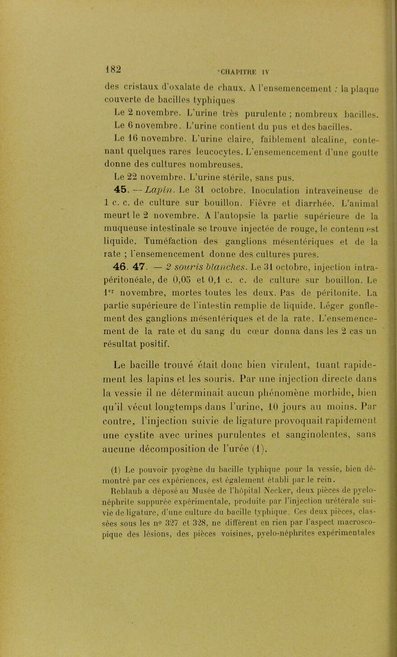 des cristaux d’oxalate de chaux. A l’ensemencement : la plaque couverte de bacilles typhiques Le 2 novembre. L’urine très purulente ; nombreux bacilles. Le 6 novembre. L’urine contient du pus et des bacilles. Le 10 novembre. L’urine claire, faiblement alcaline, conte- nant quelques rares leucocytes. L’ensemencement d’une goutte donne des cultures nombreuses. Le 22 novembre. L’urine stérile, sans pus. 45. —Lapin. Le 31 octobre. Inoculation intraveineuse de 1 c. c. de culture sur bouillon. Fièvre et diarrhée. L’animal meurt le 2 novembre. A l’autopsie la partie supérieure de la muqueuse intestinale se trouve injectée de rouge, le contenu est liquide. Tuméfaction des ganglions mésentériques et de la rate ; l'ensemencement donne des cultures pures. 46. 47. - 5 souris blanches. Le 31 octobre, injection intra- péritonéale, de 0,03 et 0,1 c. c. de culture sur bouillon. Le 1er novembre, mortes toutes les deux. Pas de péritonite. La partie supérieure de l’intestin remplie de liquide. Léger gonfle- ment des ganglions mésentériques et de la rate. L’ensemence- ment de la rate et du sang du cœur donna dans les 2 cas un résultat positif. Le bacille trouvé était donc bien virulent, tuant rapide- ment les lapins et les souris. Par une injection directe dans la vessie il ne déterminait aucun phénomène morbide, bien qu'il vécut longtemps dans l’urine, 10 jours au moins. Par contre,, l’injection suivie de ligalure provoquait rapidement une cystite avec urines purulentes et sanginolentes, sans aucune décomposition de l’urée (1). (1) Le pouvoir pyogène du bacille typhique pour la vessie, bien dé- montré par ces expériences, est également, établi par le rein. Reblaub a déposé au Musée de l’hôpital Necker, deux pièces de pyélo- néphrite suppurée expérimentale, produite par l'injoclion urétérale sui- vie de ligature, d’une culture du bacille typhique. Ces deux pièces, clas- sées sous les no 327 et 328, ne diffèrent en rien par l’aspect macrosco- pique des lésions, des pièces voisines, pvelo-néphrites expérimentales