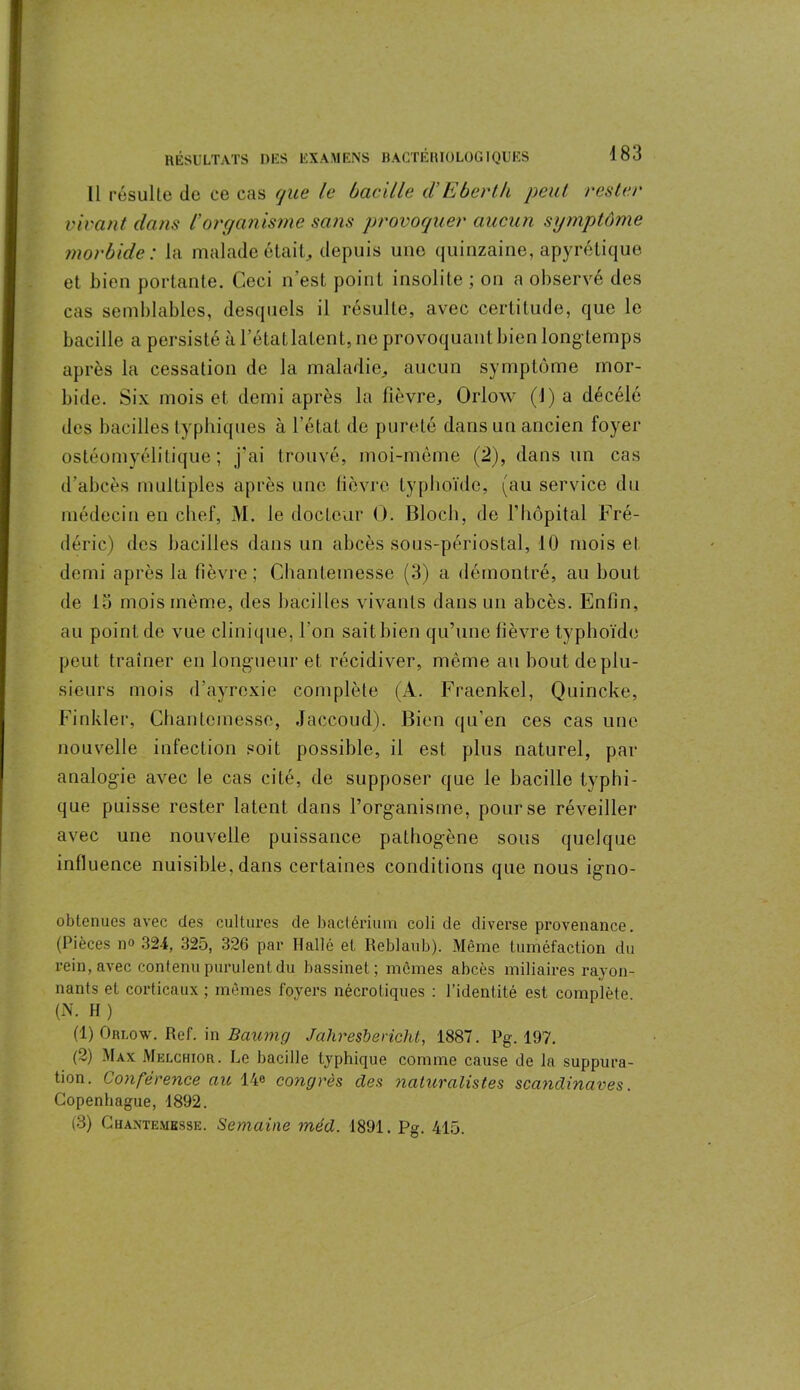 11 résulte de ce cas que le bacille d’Eberth peut rester vivant dans Corganisme sans provoquer aucun symptôme morbide: la malade était, depuis une quinzaine, apyrétique et bien portante. Ceci n’est point insolite ; on a observé des cas semblables, desquels il résulte, avec certitude, que le bacille a persisté à l’étatlalent, ne provoquant bien long temps après la cessation de la maladie., aucun symptôme mor- bide. Six mois et demi après la fièvre, Orlow (J) a décélé des bacilles typhiques à l’état de pureté dans un ancien foyer ostéomyélitique ; j'ai trouvé, moi-même (2), dans un cas d’abcès multiples après une fièvre typhoïde, (au service du médecin en chef, M. le docteur O. Bloch, de F hôpital Fré- déric) des bacilles dans un abcès sous-périostal, 10 mois et demi après la fièvre; Chanlemesse (3) a démontré, au bout de 15 mois même, des bacilles vivants dans un abcès. Enfin, au point de vue clinique, l’on saitbien qu’une fièvre typhoïde peut traîner en longueur et récidiver, même au bout de plu- sieurs mois d’ayrexie complète (A. Fraenkel, Quincke, Finkler, Chanteinessc, Jaccoud). Bien qu’en ces cas une nouvelle infection soit possible, il est pins naturel, par analogie avec le cas cité, de supposer que le bacille typhi- que puisse rester latent dans l’org-anisme, pour se réveiller avec une nouvelle puissance pathogène sous quelque influence nuisible, dans certaines conditions que nous igno- obtenues avec des cultures de baclérium coli de diverse provenance. (Pièces n° 324, 325, 326 par Hallé et Reblaub). Même tuméfaction du rein, avec contenu purulent du bassinet; mêmes abcès miliaires rayon- nants et corticaux; mêmes foyers nécrotiques : l’identité est complète (N. H ) (1) Orlow. Ref. in Baume/ Jahresbevichl, 1887. Pg. 197. (2) Max Melchior. Le bacille typhique comme cause de la suppura- tion. Conférence au 14e congrès clés naturalistes Scandinaves. Copenhague, 1892. (3) Chantemesse. Semaine méd. 1891. Pg. 415.