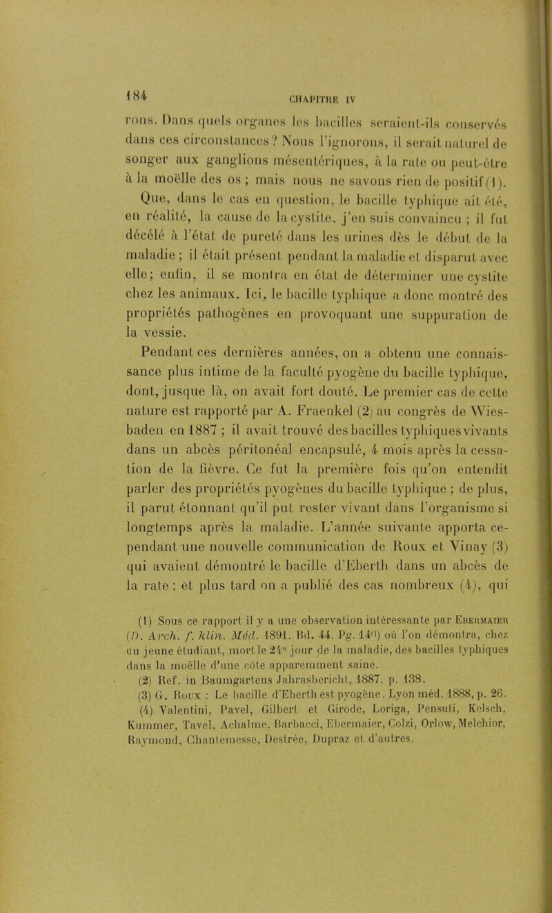 tous. Dans quels organes les bacilles seraient-ils conservés dans ces circonstances? Nous l’ignorons, il serait naturel de songer aux ganglions mésentériques, à la rate ou peut-être a la moelle des os ; mais nous ne savons rien de positif (1 ). Que, dans le cas en question, le bacille typhique ait été, en réalité, la cause de la cystite, j’en suis convaincu ; il fut décélé à l’état de pureté dans les urines dès le début de la maladie; il était présent pendant la maladie et disparut avec elle; enfin, il se montra en état de déterminer une cystite chez les animaux. Ici,, le bacille typhique a donc montré des propriétés pathogènes en provoquant une suppuration de la vessie. Pendant ces dernières années, on a obtenu une connais- sance plus intime de la faculté pyogène du bacille typhique, dont, jusque là, on avait fort douté. Le premier cas de cette nature est rapporté par A. Fraenkel (2) au congrès de Wies- baden en 1887 ; il avait trouvé des bacilles typhiques vivants dans un abcès péritonéal encapsulé, 4 mois après la cessa- tion de la fièvre. Ce fut la première fois qu’on entendit parler des propriétés pyogènes du bacille typhique; de plus, il parut étonnant qu’il put rester vivant dans l’organisme si longtemps après la maladie. L’année suivante apporta ce- pendant une nouvelle communication de Roux et Yinay (3) qui avaient démontré le bacille d’Eberth dans un abcès de la rate ; et plus tard on a publié des cas nombreux (4), qui (1) Sous ce rapport il y a une observation intéressante par Ebekmaier (/). Arch. /'. Klin. Méd. 1891. Bd. 44. Pg. Il1 2 3 4') où l’on démontra, chez uii jeune étudiant, mort le 2/i,i jour de la maladie, des bacilles typhiques dans la moelle d’une côte apparemment saine. (2) Ref. in Baumgartens Jahrasbericht, 1887. p. 138. (3) G. Roux : Le bacille d’Eberth est pyogène. Lyon méd. 1888, p. 26. (4) Valëntini, Ravel, Gilbert et Girode, Loriga, Pensuti, Kelsch, Kuramer, Tavel, Achalme. Barbacci, Ebermaier, Colzi, Orlow, Melchior, Raymond, CAi an te messe, Deslrée, Dupraz et d’autres.