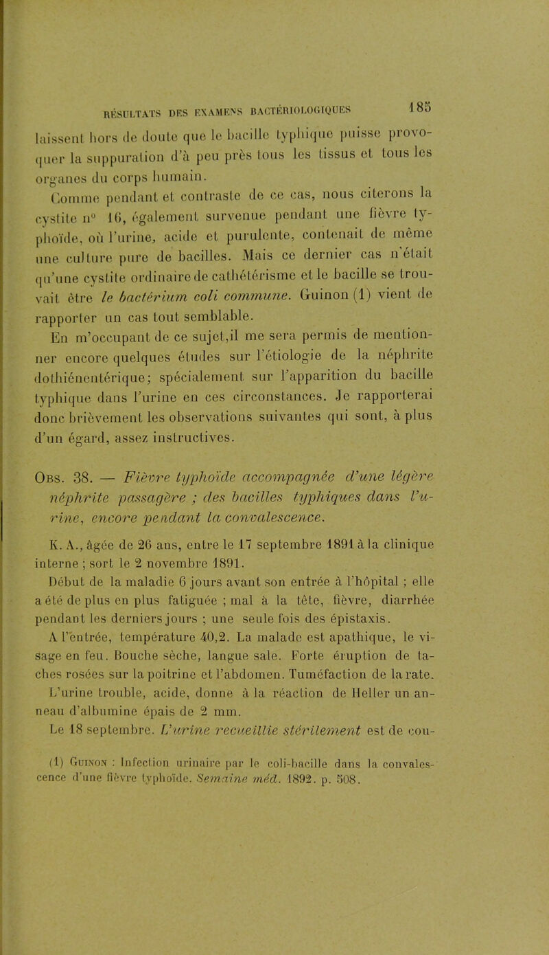laissent hors de doute que le bacille typhique puisse pio\o- quer la suppuration d’a peu près tous les tissus et tous les organes du corps humain. domine pendant et contraste de ce cas, nous citerons la cystite n° 16, également survenue pendant une fièvre ty- phoïde, où 1’urine, acide et purulente, contenait de même une culture pure de bacilles. Mais ce dernier cas n était qu’une cystite ordinaire de cathétérisme elle bacille se trou- vait être le bactérium coli commune. Guinon (1) vient de rapporter un cas tout semblable. En m’occupant de ce sujet,il me sera permis de mention- ner encore quelques études sur 1 étiologie de la néphrite dothiénentérique; spécialement sur l’apparition du bacille typhique dans l’urine en ces circonstances. Je rapporterai donc brièvement les observations suivantes qui sont, à plus d’un égard, assez instructives. Obs. 38. — Fièvre typhoïde accompagnée d’une légère néphrite passagère ; des bacilles typhiques dans l’u- rine , encore pendant la convalescence. K. A., âgée de 26 ans, entre le 17 septembre 1891 à la clinique interne ; sort le 2 novembre 1891. Début de la maladie 6 jours avant son entrée à l’hôpital ; elle a été de plus en plus fatiguée ; mal à la tète, fièvre, diarrhée pendant les derniers jours ; une seule fois des épistaxis. A l’entrée, température 40,2. La malade est apathique, le vi- sage en feu. Bouche sèche, langue sale. Forte éruption de ta- ches rosées sur la poitrine et l’abdomen. Tuméfaction de la rate. L’urine trouble, acide, donne à la réaction de Heller un an- neau d’albumine épais de 2 mm. Le 18 septembre. L’urine recueillie stérilement est de cou- rt) Guinon : infeclion urinaire par le coli-bacille dans la convales- cence d’une fièvre typhoïde. Semaine méd. 1892. p. 508.