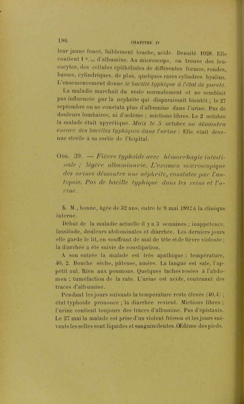 180 leur jaune foncé, laiblemenl louche, acide. Densité 1028. Elle contient l %o d'albumine. Au microscope, on trouve des leu- cocytes, des cellules épithéliales de dillérentes formes, rondes, basses, cylindriques, de plus, quelques rares cylindres hyalins. L’ensemencement donne le bacille typhique à l’état de pureté. La maladie marchait du reste normalement et ne semblait pas influencée par la néphrite qui disparaissait bientôt ; le 27 septembre on ne constata plus d’albumine dans l'urine. Pas de douleurs lombaires, ni d’œdème ; mictions libres. Le 2 octobre la malade était apyrétique. Mais le 5 octobre ou démontra encore des bacilles typhiques dans l’urine : Elle était deve- nue stérile à sa sortie de l’hôpital. Obs. 39. — Fièvre typhoïde avec hémorrhagie intesti- nale ; légère albuminurie. L’examen microscopique des urines démontre une néphrite, constatée par l’au- topsie. Pas de bacille typhique dans les reins et l’u- rine . K. M., bonne, âgée de 32 ans, entre le 9 mai 1892 à la clinique interne. Début de la maladie actuelle il y a 3 semaines : inappétence, lassitude, douleurs abdominales et diarrhée. Les derniers jours elle garde le lit, en souffrant de mal de tête et de fièvre violente ; la diarrhée a été suivie de constipation. A son entrée la malade est très apathique : température, 40, 2. Bouche sèche, pâteuse, amère. La langue est sale, l'ap- pétit nul. Rien aux poumons. Quelques taches rosées à l’abdo- men ; tuméfaction de la rate. L’urine est acide, contenant des traces d’albumine. Pendant les jours suivants la température reste élevée (40,4) ; état typhoïde prononcé ; la diarrhée revient. Mictions libres ; l’urine contient toujours des traces d’albumine. Pas d'épistaxis. Le 27 mai la malade est prise cl'un violent frisson et les jours sui- vants les selles sont liquides et sanguinolentes. Œdème des pieds.