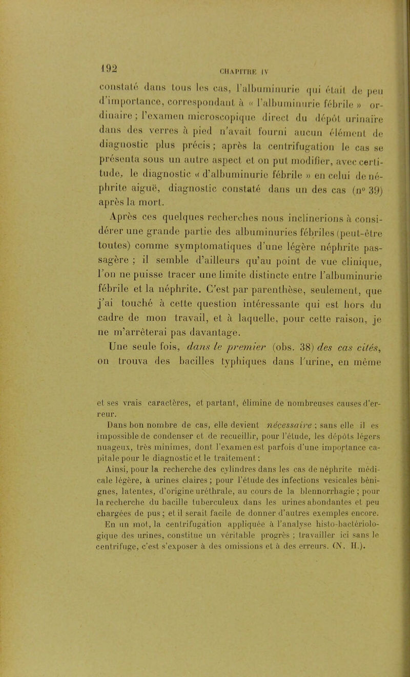 CHaI'ITUR IV constaté dans tous les cas, ralburninurie qui était de peu d’importance, correspondant à « l'albuminurie fébrile » or- dniaue, 1 examen microscopique direct du dépôt urinaire dans des verres à pied n’avait fourni aucun élément de diagnostic plus précis; après la centrifugation le casse présenta sous un autre aspect et on put modifier, avec certi- tude, le diagnostic « d’albuminurie fébrile » en celui de né- phrite aiguë, diagnostic constaté dans un des cas (n° 39) après la mort. Après ces quelques recherches nous inclinerions à consi- dérer une grande partie des albuminuries fébriles (peut-être toutes) comme symptomatiques d’une légère néphrite pas- sagère ; il semble d’ailleurs qu’au point de vue clinique, l'on ne puisse tracer une limite distincte entre l’albuminurie fébrile et la néphrite. C’est par parenthèse, seulement, que j’ai touché à cette question intéressante qui est hors du cadre de mon travail, et à laquelle, pour cette raison, je ne m’arrêterai pas davantage. Une seule fois, dans le premier (obs. 38) des cas cités, on trouva des bacilles typhiques dans l’urine, en même et ses vrais caractères, et partant, élimine de nombreuses causes d’er- reur. Dans bon nombre de cas, elle devient nécessaire ; sans elle il es impossible de condenser et de recueillir, pour l’étude, les dépôts légers nuageux, très minimes, dont l’examen est parfois d’une importance ca- pitalepour le diagnostic et le traitement : Ainsi, pour la recherche des cylindres dans les cas de néphrite médi- cale légère, à urines claires; pour l’élude des infections vesicales béni- gnes, latentes, d’origine uréthrale, au cours de la blennorrhagie; pour larecherche du bacille iuberculeux dans les urines abondantes et peu chargées de pus ; et il sei’ait facile de donner d’autres exemples encore. En un mol, la centrifugation appliquée à l’analyse histo-bactériolo- gique des urines, constitue un véritable progrès ; travailler ici sans le centrifuge, c’est s’exposer à des omissions et à des erreurs. (N. H.).