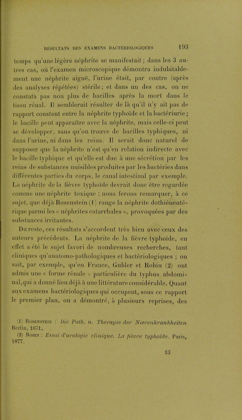 temps qu’une légère néphrite se manifestait; dans les 3 au- tres cas, où l’examen microscopique démontra indubitable- ment une néphrite aiguë, l’urine était, par contre (après des analyses répétées) stérile; et dans un des cas, on ne constata pas non plus de bacilles après la mort dans le tissu rénal. Il semblerait résulter de là qu’il n’y ait pas de rapport constant entre la néphrite typhoïde et la bactériurie ; le bacille peut apparaître avec la néphrite, mais celle-ci peut se développer, sans qu’on trouve de bacilles typhiques, ni dans l’urine, ni dans les reins. Il serait donc naturel de supposer que la néphrite n’est qu’en relation indirecte avec le bacille typhique et qu’elle est due à une sécrétion par les reins de substances nuisibles produites par les bactéries dans différentes parties du corps, le canal intestinal par exemple. La néphrite delà fièvre typhoïde devrait donc être regardée comme une néphrite toxique : nous ferons remarquer, à ce sujet, que déjàRosenstein (J) range la néphrite dothiénenté- rique parmi les « néphrites catarrhales », provoquées par des substances irritantes. Du reste, ces résultats s’accordent très bien avec ceux des auteurs précédents. La néphrite de la fièvre typhoïde, en effet a été le sujet favori de nombreuses recherches, tant cliniques qu’anatomo-pathologiques et bactériologiques ; on sait, par exemple, qu’en France, Gubler et Robin (2) ont admis une « forme rénale » particulière du typhus abdomi- nal,qui a donné lieu déjà à une littérature considérable. Quant aux examens bactériologiques qui occupent, sous ce rapport le premier plan, on a démontré, à plusieurs reprises, des Ci) Rosenstein : Die Patli. u. Thérapie der N ierenhranhheiten Berlin, 1871. (2; Robin : Essai d'urologie clinique. La fièvre typhoïde. Paris, 1877. 13