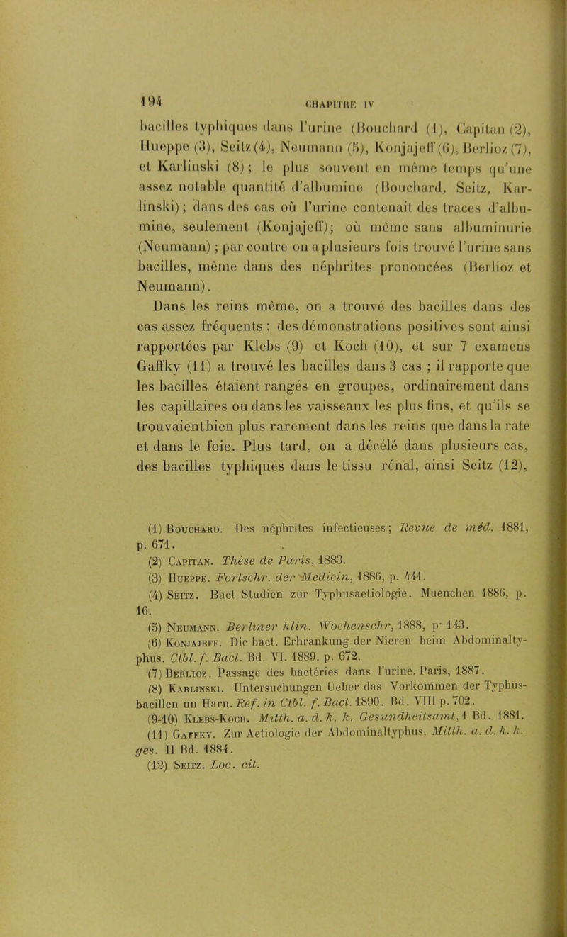 bacilles typhiques dans l’urine (Bouchan 1 (I), Capital) (2), Hueppe (3), Seitz(4), Neumann (B), KonjajelF(6), Berlioz (7), et Karlinski (B) ; le plus souvent en même temps qu’une assez notable quantité d’albumine (Bouchard, Seitz, Kar- linski); dans des cas où l’urine contenait des traces d’albu- mine, seulement (Konjajefï); où même sans albuminurie (Neumann) ; par contre on a plusieurs lois trouvé l’urine sans bacilles, même dans des néphrites prononcées (Berlioz et Neumann). Dans les reins môme, on a trouvé des bacilles dans des cas assez fréquents; des démonstrations positives sont ainsi rapportées par Klebs (9) et Koch (10), et sur 7 examens Gatfky (11) a trouvé les bacilles dans 3 cas ; il rapporte que les bacilles étaient rangés en groupes, ordinairement dans les capillaires ou dans les vaisseaux les plus fins, et qu’ils se trouvaientbien plus rarement dans les reins que dans la rate et dans le foie. Plus tard, on a déeélé dans plusieurs cas, des bacilles typhiques dans le tissu rénal, ainsi Seitz (12), (1) Bouchard. Des néphrites infectieuses; Revue de méd. 1881, p. 671. (2) Capitan. Thèse de Paris, 1883. (3) Hueppe. Fortschr. der ■Medicin, 1886, p. 441. (4) Seitz. Bact Studien zur Typhusaetiologie. Muenchen 1886, p. 16. (5) Neumann. Berliner Min. Wochenschr, 1888, p-143. (6) Konjajeff. Die bact. Erhrankung der Nieren beim Abdominalty- phus. CiU.f. Bact. Bd. VI. 1889. p. 672. (7) Berlioz. Passage des bactéries dans burine. Paris, 1887. )8) Karlinski. Unlersuchungen lleber das Vorkommen der Typhus- bacillen un Ilarn. Ref. in Ctbl. f. Bact. 1890. Bd. VIII p. 702. (9-10) Klebs-Koch. Mitth.a.d.k. h. Gesundheitsamt, \ Bd. 1881. (11) Gaffky. Zur Aetiologie der Abdominal typhus. Mitth. a. d. h. k. g es. II Bd. 1884. (12) Seitz. Luc. cil.