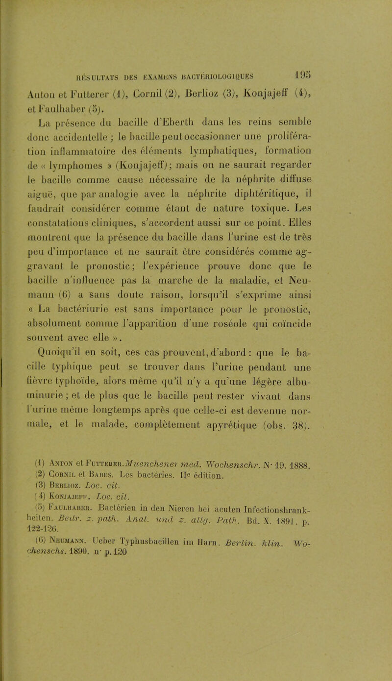Anton et Futterer (1), Cornil (2), Berlioz (3), Konjajeff (4), et Faulhaber (5). La présence tlu bacille d’Eberth dans les reins semble donc accidentelle; le bacille peut occasionner une proliféra- tion inflammatoire des éléments lymphatiques, formation de « lymphomes » (Konjajeff); mais on ne saurait regarder le bacille comme cause nécessaire de la néphrite diffuse aiguë, que par analogie avec la néphrite diphtéritique, il faudrait considérer comme étant de nature toxique. Les constatations cliniques, s’accordent aussi sur ce point. Elles montrent que la présence du bacille dans l’urine est de très peu d’importance et ne saurait être considérés comme ag- gravant le pronostic; l’expérience prouve donc que le bacille n’influence pas la marche de la maladie, et Neu- mann (6) a sans doute raison, lorsqu’il s’exprime ainsi « La bactériurie est sans importance pour le pronostic, absolument comme l’apparition d’une roséole qui coïncide souvent avec elle ». Quoiqu’il en soit, ces cas prouvent, d’abord : que le ba- cille typhique peut se trouver dans l’urine pendant une fièvre typhoïde,, alors même qu’il n’y a qu’une légère albu- minurie ; et de plus que le bacille peut rester vivant dans l’urine même longtemps après que celle-ci est devenue nor- male, el le malade, complètement apyrétique (obs. 38). (1) Anton et Futterer.med. Wochenschr. N-19. 1888. (2) Cornil et Babes. Les bactéries. IL édition. (3) Berlioz. Loc. cit. (4) Konjajeff. Loc. cil. (5) Faulhaber. Bactérien in den Nierai bei acuten Infectionshrank- beiten. Bedr. z. path. Ancit. und z. allcj. Pciïh. Bd X '1891 n 122-120. ' ' (0) Neumann. Ueber Typhusbacillen ira llarn. Berlin, klin. Wo- chenschs. 1890. n- p.120