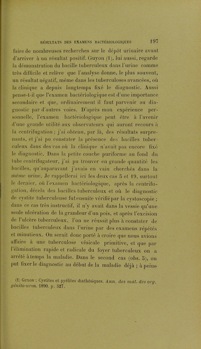 faire de nombreuses recherches sur le dépôt urinaire avant, d’arriver à un résultat positif. Guyon (1), lui aussi, regarde Ja démonstration du bacille tuberculeux dans l’urine comme très difficile et relève que l’analyse donne, le plus souvent, un résultat négatif, même dans les tuberculoses avancées, où la clinique a depuis longtemps fixé le diagnostic. Aussi pense-t-il que l’examen bactériologique est d’une importance secondaire et que, ordinairement il faut parvenir au dia- gnostic par d'autres voies. D’après mon expérience per- sonnelle, l'examen bactériologique peut être à l’avenir d’une grande utilité aux observateurs qui auront recours à Ja centrifugation : j’ai obtenu, par là, des résultats surpre- nants, et j’ai pu constater la présence des bacilles tuber- culeux dans des “cas où la clinique n’avait pas encore fixé le diagnostic. Dans la petite couche puriforme au fond du tube cenlrifugateur, j'ai pu trouver en grande quantité les bacilles, qu'auparavant j’avais en vain cherchés dans la même urine. Je rappellerai ici les deux cas 5 et 19. surtout le dernier, où 1 examen bactériologique, après la centrifu- gation, décela des bacilles tuberculeux et où le diagnostic de cystite tuberculeuse fut ensuite vérifiépar la cystoscopie ; dans ce cas très instructif, il n’y avait dans la vessie qu’une seule ulcération de la grandeur d’un pois, et après l’excision de l’ulcère tuberculeux, l’on ne réussit plus à constater de bacilles tuberculeux dans l’urine par des examens répétés et minutieux. On serait donc porté à croire que nous avions affaire à une tuberculose vésicale primitive, et que par l’élimination rapide et radicale du foyer tuberculeux on a arrêté à temps la maladie. Dans le second cas (obs. 5), on put fixer le diagnostic au début de la maladie déjà ; à peine (1) Guyon : Cystites et pyélites diathésiques. Ann. des mal. des org. génüo-unn. 1890. p. 527.