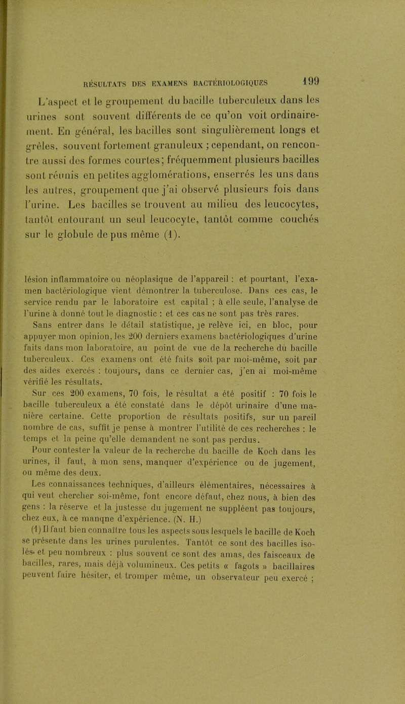 l/aspect et le groupement du bacille tuberculeux dans les urines sont souvent différents de ce qu’on voit ordinaire- ment. En général, les bacilles sont singulièrement longs et grêles, souvent fortement granuleux ; cependant, on rencon- tre aussi des formes courtes; fréquemment plusieurs bacilles sont réunis en petites agglomérations, enserrés les uns dans les autres, groupement que j’ai observé plusieurs fois dans l’urine. Les bacilles se trouvent au milieu des leucocytes, tantôt entourant un seul leucocyte, tantôt comme couchés sur le globule de pus même (1). lésion inflammatoire ou néoplasique de l’appareil : et pourtant, l’exa- men bactériologique vient démontrer la tuberculose. Dans ces cas, le service rendu par le laboratoire est capital ; à elle seule, l’analyse de l'urine à donné tout le diagnostic : et ces cas ne sont pas très rares. Sans entrer dans le détail statistique, je relève ici, en bloc, pour appuyer mon opinion, les 200 derniers examens bactériologiques d’urine faits dans mon laboratoire, au point de vue de la recherche du bacille tuberculeux. Ces examens ont été faits soit par moi-même, soit par des aides exercés : toujours, dans ce dernier cas, j’en ai moi-même vérifié les résultats. Sur ces 200 examens, 70 fois, le résultat a été positif : 70 fois le bacille tuberculeux a été constaté dans le dépôt urinaire d’une ma- nière certaine. Cette proportion de résultats positifs, sur un pareil nombre de cas, suffit je pense à montrer l’utilité de ces recherches : le temps et la peine qu’elle demandent ne sont pas perdus. Pour contester la valeur de la recherche du bacille de Koch dans les urines, il faut, à mon sens, manquer d’expérience ou de jugement, ou même des deux. Les connaissances techniques, d’ailleurs élémentaires, nécessaires à qui veut chercher soi-même, font encore défaut, chez nous, à bien des gens : la réserve et la justesse du jugement ne suppléent pas toujours, chez eux, à ce manqne d’expérience. (N. H.) (l)Hfaut bien connaître lousles aspects sous lesquels le bacille de Koch se présente dans les urines purulentes. Tantôt ce sont des bacilles iso- lés. et peu nombreux : plus souvent ce sont des amas, des faisceaux de bacilles, rares, mais déjà volumineux. Ces petits « fagots » bacillaires peuvent faire hésiter, eL tromper même, un observateur peu exercé ;
