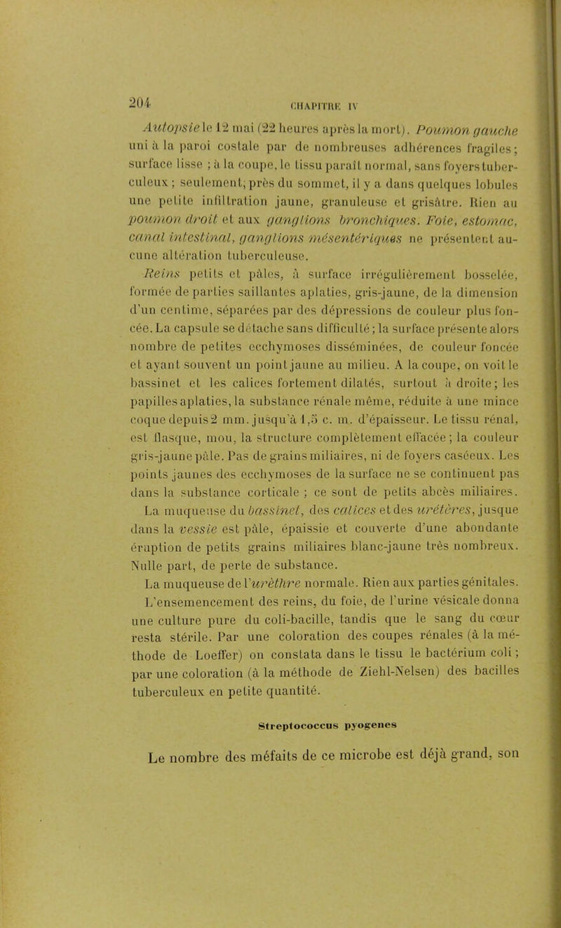 Cil AIMTIIK 1\ Autopsie le 12 mai (22 heures après la mort). Poumon gauche uni à la paroi costale par de nombreuses adhérences fragiles; surface lisse ; à la coupe, le tissu paraît normal, sans foyers tuber- culeux. ; seulement; près du sommet, il y a dans quelques lobules une petite infiltration jaune, granuleuse et grisâtre. Rien au poumon droit et aux ganglions bronchiques. Foie, estomac, canal intestinal, ganglions mésentériques ne présentent au- cune altération tuberculeuse. Reins petits et pâles, à surface irrégulièrement bosselée, formée départies saillantes aplaties, gris-jaune, de la dimension d’un centime, séparées par des dépressions de couleur plus fon- cée. La capsule se détache sans difficulté ; la surface présente alors nombre de petites ecchymoses disséminées, de couleur foncée et ayant souvent un point jaune au milieu. A la coupe, on voit le bassinet et les calices fortement dilatés, surtout à droite; les papilles aplaties, la substance rénale même, réduite à une mince coque depuis2 mm. jusqu’à 1,5 c. m. d’épaisseur. Le tissu rénal, est fiasque, mou, la structure complètement effacée; la couleur gris-jaune pâle. Pas de grains miliaires, ni de foyers caséeux. Les points jaunes des ecchymoses de la surface ne se continuent pas dans la substance corticale ; ce sont de petits abcès miliaires. La muqueuse du bassinet, des calices et des uréteres, jusque dans la vessie est pâle, épaissie et couverte d’une abondante éruption de petits grains miliaires blanc-jaune très nombreux. Nulle part, de perte de substance. La muqueuse de l'urèthre normale. Rien aux parties génitales. L’ensemencement des reins, du foie, de l’urine vésicale donna une culture pure du coli-bacille, tandis que le sang du cœur resta stérile. Par une coloration des coupes rénales (à la mé- thode de LoefFer) on constata dans le tissu le bactérium coli ; par une coloration (à la méthode de Ziehl-Nelsen) des bacilles tuberculeux en petite quantité. Streplococcus pyogenes Le nombre des méfaits de ce microbe est déjà grand, son