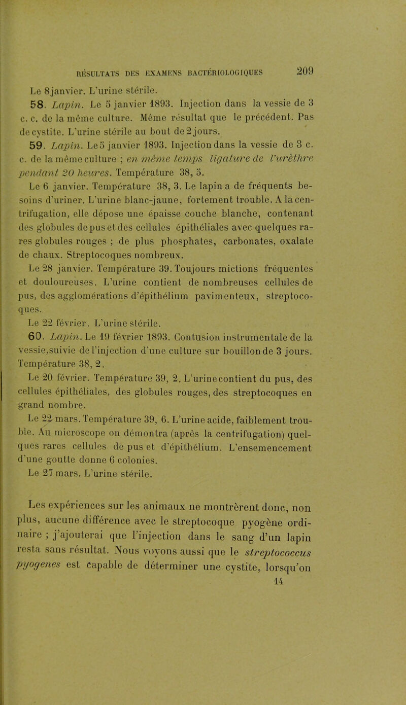 Le 8janvier. L’urine stérile. 58 Lapin. Le 5 janvier 1893. Injection dans la vessie de 3 c. c. de la même culture. Même résultat que le précédent. Pas de cystite. L’urine stérile au bout de 2 jours. 59. Lapin. Léo janvier 1893. Injection dans la vessie de 3 c. c. de la même culture ; en même temps, ligature de l’urèthre pendant 20 heures. Température 38, 3. Le 6 janvier. Température 38, 3. Le lapin a de fréquents be- soins d’uriner. L’urine blanc-jaune, fortement trouble. A la cen- trifugation, elle dépose une épaisse couche blanche, contenant des globules de pus et des cellules épithéliales avec quelques ra- res globules rouges ; de plus phosphates, carbonates, oxalate de chaux. Streptocoques nombreux. Le 28 janvier. Température 39. Toujours mictions fréquentes et douloureuses. L’urine contient de nombreuses cellules de pus, des agglomérations d’épithélium pavimenteux, streptoco- ques. Le 22 février. L’urine stérile. 60. Lapin. Le 19 février 1893. Contusion instrumentale de la vessie,suivie de l’injection d’une culture sur bouillon de 3 jours. Température 38, 2. Le 20 février. Température 39, 2. L'urine contient du pus, des cellules épithéliales, des globules rouges, des streptocoques en grand nombre. Le 22 mars. Température 39, 6. L’urine acide, faiblement trou- ble. Au microscope on démontra (après la centrifugation) quel- ques rares cellules de pus et d’épithélium. L’ensemencement d’une goutte donne 6 colonies. Le 27 mars. L’urine stérile. Les expériences sur les animaux ne montrèrent donc, non plus, aucune différence avec le streptocoque pyogène ordi- naire ; j ajouterai que l’injection dans le sang d’un lapin resta sans résultat. Nous voyons aussi que le streptococcus Pl/ogenes est capable de déterminer une cystite, lorsqu’on 14