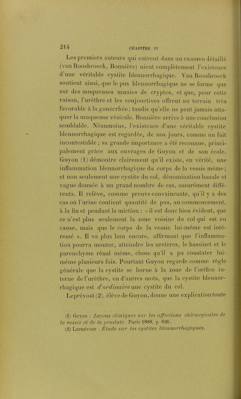 Les premiers auteurs qui entrent dans un examen détaillé (van Roosbroeck, Uonnière) nient complètement l'existence d une véritable cystite blcnnorrhagiquc. Van Roosbroeck soutient ainsi, que le pus blennorrhagique ne se forme que sur des muqueuses munies de cryptes, et que, pour celte raison, l’urèthre et les conjonctives offrent un terrain très favorable à la gonorrhée ; tandis qu’elle ne peut jamais atta- quer la muqueuse vésicale. Bormière arrive à une conclusion semblable. Néanmoins, l’existence d’une véritable cystite blennorrhagique est regardée, de nos jours, comme un fait incontestable ; sa grande importance a été reconnue, princi- palement grâce aux ouvrages de Guyon et de son école. Guyon (1) démontre clairement qu’il existe, en vérité, une inflammation blennorrhagique du corps de la vessie même ; et non seulement une cystite du col, dénomination banale et vague donnée à un grand nombre de cas, assurément diffé- rents. Il relève, comme preuve convaincante, qu’il y a des cas où l’urine contient quantité de pus, au commencement, à la fin et pendant la miction : « il est donc bien évident, que ce n’est plus seulement la zone voisine du col qui est en cause, mais que le corps de la vessie lui-même est inté- ressé ». Il va plus loin encore, affirmant que l’inflamma- tion pourra monter, atteindre les uretères, le bassinet et le parenchyme rénal même, chose qu’il a pu constater lui- même plusieurs fois. Pourtant Guyon regarde comme règle générale que la cystite se borne à la zone de l’orifice in- terne de l’urèthre, en d’autres mots, que la cystite hlennor- rhagique est d’ordinaire une cystite du col. Leprévost(2), élève de Guyon, donne une explication toute (1) Guyon : Leçons cliniques sur les affections chirurgicales de la vessie et de la prostate. Paris 1888, p 626. (2) Leprévost : Étude sur les cystites blennorrhagiques.