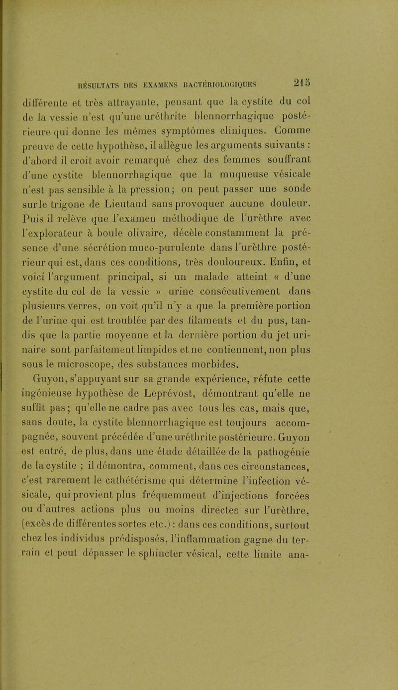 différente et très attrayante, pensant que la cystite du col de la vessie n’est qu’une uréthrite hlennorrhagique posté- rieure qui donne les mêmes symptômes cliniques. Gomme preuve de cette hypothèse, il allègue les arguments suivants : d’abord il croit avoir remarqué chez des femmes souffrant d’une cystite hlennorrhagique que la muqueuse vésicale n’est pas sensible à la pression; on peut passer une sonde surle trigone de Lieutaud sans provoquer aucune douleur. Puis il relève que l’examen méthodique de l’urèthre avec l'explorateur à houle olivaire, décèle constamment la pré- sence d’une sécrétion muco-purulente dans l’urèthre posté- rieur qui est, dans ces conditions, très douloureux. Enfin, et voici l’argument principal, si un malade atteint « d’une cystite du col de la vessie » urine consécutivement dans plusieurs verres, on voit qu’il n’y a que la première portion de l’urine qui est troublée par des filaments et du pus, tan- dis que la partie moyenne et la dernière portion du jet uri- naire sont parfaitement limpides etne contiennent, non plus sous le microscope, des substances morbides. Guyon, s’appuyant sur sa grande expérience, réfute cette ingénieuse hypothèse de Leprévost, démontrant qu’elle ne suffit pas; qu’elle ne cadre pas avec tous les cas, mais que, sans doute, la cystite hlennorrhagique est toujours accom- pagnée, souvent précédée d’une uréthrite postérieure. Guyon est entré, de plus, dans une étude détaillée de la pathogénie de la cystite ; il démontra, comment, dans ces circonstances, c’est rarement le cathétérisme qui détermine l’infection vé- sicale, qui provient plus fréquemment d’injections forcées ou d’autres actions plus ou moins directes sur l’urèthre, (excès de différentes sortes etc.): dans ces conditions, surtout chez les individus prédisposés, l’inflammation gagne du ter- rain et peut dépasser le sphincter vésical, celte limite ana-