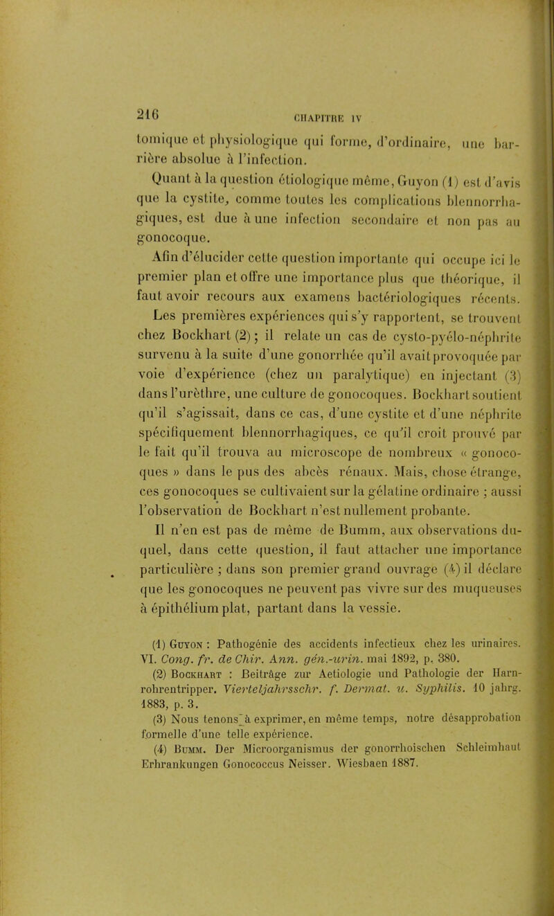 tomique et physiologique qui forme, d’ordinaire, une bar- rière absolue à l’infection. Quant à la question étiologique même, Guyon (1) esl d’avis que la cystite, comme toutes les complications blennorrba- giques, est due aune infection secondaire et non pas au gonocoque. Afin d’élucider cette question importante qui occupe ici le premier plan et offre une importance plus que théorique, il faut avoir recours aux examens bactériologiques récents. Les premières expériences qui s’y rapportent, se trouvent chez Bockhart (2) ; il relate un cas de cysto-pyélo-néphrite survenu à la suite d’une gonorrhée qu’il avait provoquée par voie d’expérience (chez un paralytique) en injectant (3) dans l’urèthre, une culture de gonocoques. Bockhart soutient qu’il s’agissait, dans ce cas, d’une cystite et d’une néphrite spécifiquement hlennorrhagiques, ce qu’il croit prouvé par le fait qu’il trouva au microscope de nombreux « gonoco- ques » dans le pus des abcès rénaux. Mais, chose étrange, ces gonocoques se cultivaient sur la gélatine ordinaire ; aussi l’observation de Bockhart n’est nullement probante. Il n’en est pas de même de Bumm, aux observations du- quel, dans cette question, il faut attacher une importance particulière ; dans son premier grand ouvrage (4) il déclare que les gonocoques ne peuvent pas vivre sur des muqueuses à épithélium plat, partant dans la vessie. (1) Guyon : Pathogénie des accidents infectieux chez les urinaires. VI. Cong. fr. de Chir. Ann. gén.-urin. mai 1892, p, 380. (2) Bockhart : Beitrûge zur Aetiologie and Pathologie der Ilarn- rohrentripper. Vierleljahrsschr. f. Devinât, u. Syphilis. 10 jahrg. 1883, p. 3. (3) Nous tenons à exprimer, en même temps, notre désapprobation formelle d’une telle expérience. (4) Bumm. Der Microorganismus der gonorrhoischen Schleimhaut Erhrankunsen Gonococcus Neisser. Wiesbaen 1887.