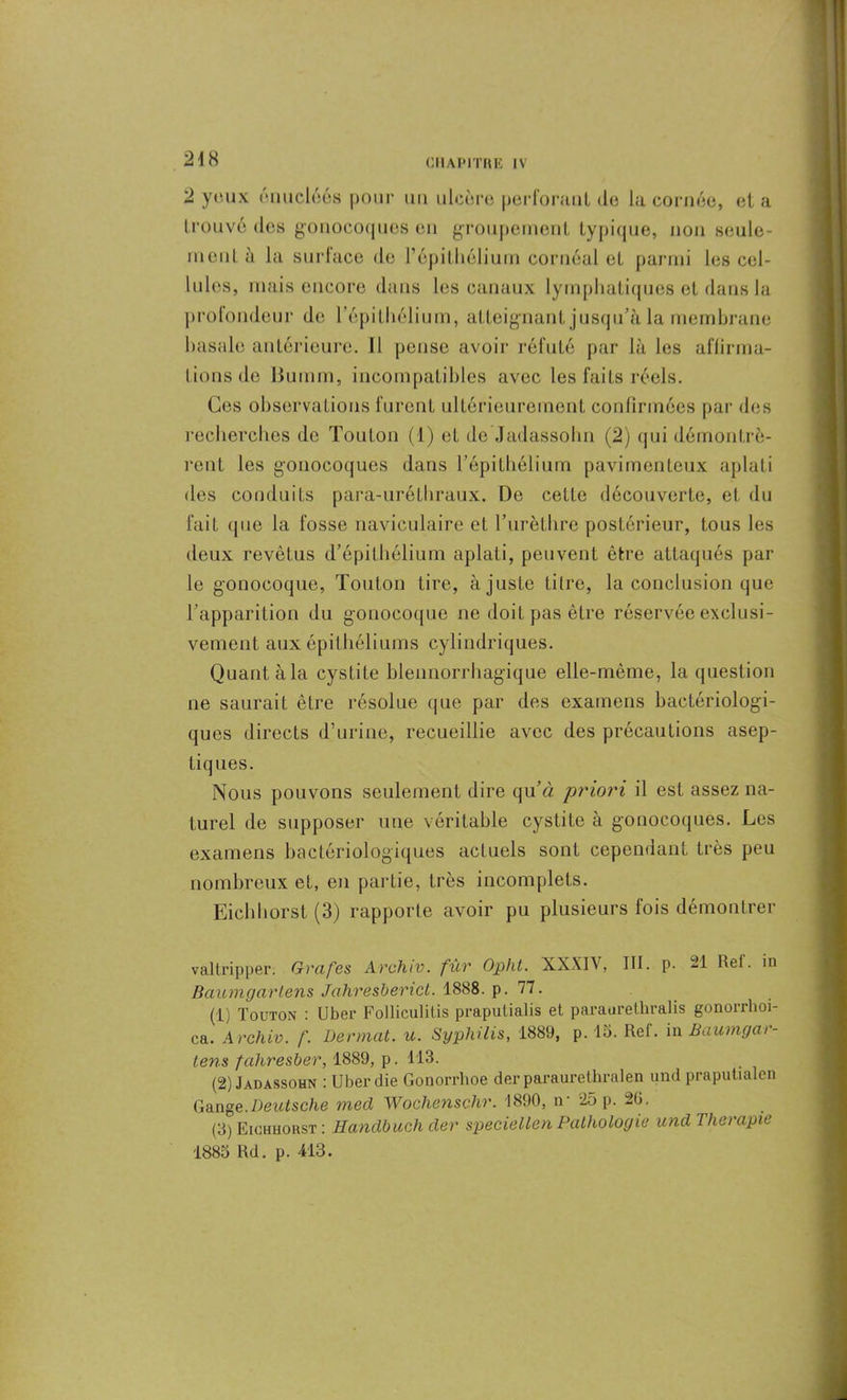 2 yeux énucléôs pour un ulcère perforant do la cornée, et a trouvé des gonocoques eu groupement typique, non seule- ment à la surface de l’épithélium cornéal et parmi les cel- lules, mais encore dans les canaux lymphatiques et dans la profondeur de l’épithélium, atteignant jusqu’à la membrane basale antérieure. Il pense avoir réfuté par là les affirma- tions de Bumm, incompatibles avec les faits réels. Ces observations furent ultérieurement confirmées par des recherches de Toutou (1) et de Jadassohn (2) qui démontrè- rent les gonocoques dans l’épithélium pavi mon leux aplati des conduits para-uréthraux. De cette découverte, et du fait que la fosse naviculaire et l’urèthre postérieur, tous les deux revêtus d’épithélium aplati, peuvent être attaqués par le gonocoque, Tonton tire, à juste litre, la conclusion que l’apparition du gonocoque ne doit pas être réservée exclusi- vement aux épithéliums cylindriques. Quant à la cystite blennorrhagique elle-même, la question ne saurait être résolue que par des examens bactériologi- ques directs d’urine, recueillie avec des précautions asep- tiques. Nous pouvons seulement dire qu’d priori il est assez na- turel de supposer une véritable cystite à gonocoques. Les examens bactériologiques actuels sont cependant très peu nombreux et, en partie, très incomplets. Eichhorst (3) rapporte avoir pu plusieurs fois démontrer valtripper. Grafes Archiv. fur Opht. XXXIV, III. p. 21 Ret. in Raumgarlens Jahresberict. 1888. p. 77. (1) Touton : U ber Folliculitis praputialis et paranretliralis gonorrhoi- ca. Archiv. /'. Dermat. u. Syphilis, 1889, p. 15. Ref. in Baumgar- lens fahresber, 1889, p. 113. (2) Jadassohn : Uberdie Gonorrhoe der paraurelhralen and praputialen Gange.Deutsche mecl Wochenschr. 1890, ir 25 p. 20. (3) Eichhorst : Handbuch der speciellen Pathologie und Thérapie 1885 Rd. p. 413.