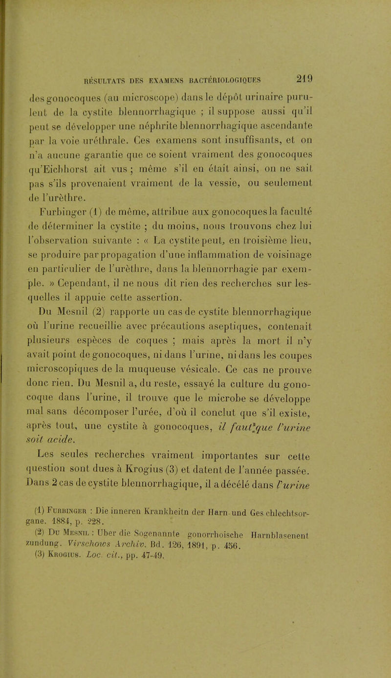 des gonocoques (au microscope) dans le dépôt urinaire puru- lent de la cystite Idennorrhagique ; il suppose aussi qu’il peut se développer une néphrite blennorrhagique ascendante par la voie uréthrale. Ces examens sont insuffisants, et on n’a aucune garantie que ce soient vraiment des gonocoques qu’Eicbhorst ait vus; même s’il en était ainsi, on ne sait pas s’ils provenaient vraiment de la vessie, ou seulement de rurèthre. Furbingcr (1) de même, attribue aux gonocoques la faculté de déterminer la cystite ; du moins, nous trouvons chez lui l’observation suivante : « La cystite peut, en troisième lieu, se produire par propagation d’une inflammation de voisinage en particulier de rurèthre, dans la blennorrhagie par exem- ple. » Cependant, il ne nous dit rien des recherches sur les- quelles il appuie cette assertion. Du Mesnil (2) rapporte un cas de cystite blennorrhagique où l’urine recueillie avec précautions aseptiques, contenait plusieurs espèces de coques ; mais après la mort il n’y avait point de gonocoques, ni dans l’urine, ni dans les coupes microscopiques de la muqueuse vésicale. Ce cas ne prouve donc rien. Du Mesnil a, du reste, essayé la culture du gono- coque dans l’urine, il trouve que le microbe se développe mal sans décomposer l’urée, d’où il conclut que s’il existe, après tout, une cystite à gonocoques, il faut\que l’urine soit acide. Les seules recherches vraiment importantes sur cette question sont dues à Krogius (3) et datent de l’année passée. Dans 2 cas de cystite blennorrhagique, il adécélé dans l’urine ('!) Furbinger : Die innercn Krankheitn der ïlarn und Ges chlechtsor- gane. 1884, p. 228. (2) Du Mesnil : Uber die Sogenannte gonorrhoische Harnblasenent zundung. Virschows Archiv. Bd. 126, 1891, p. 456. (3j Krogius. Loc. cit., pp. 47-49.