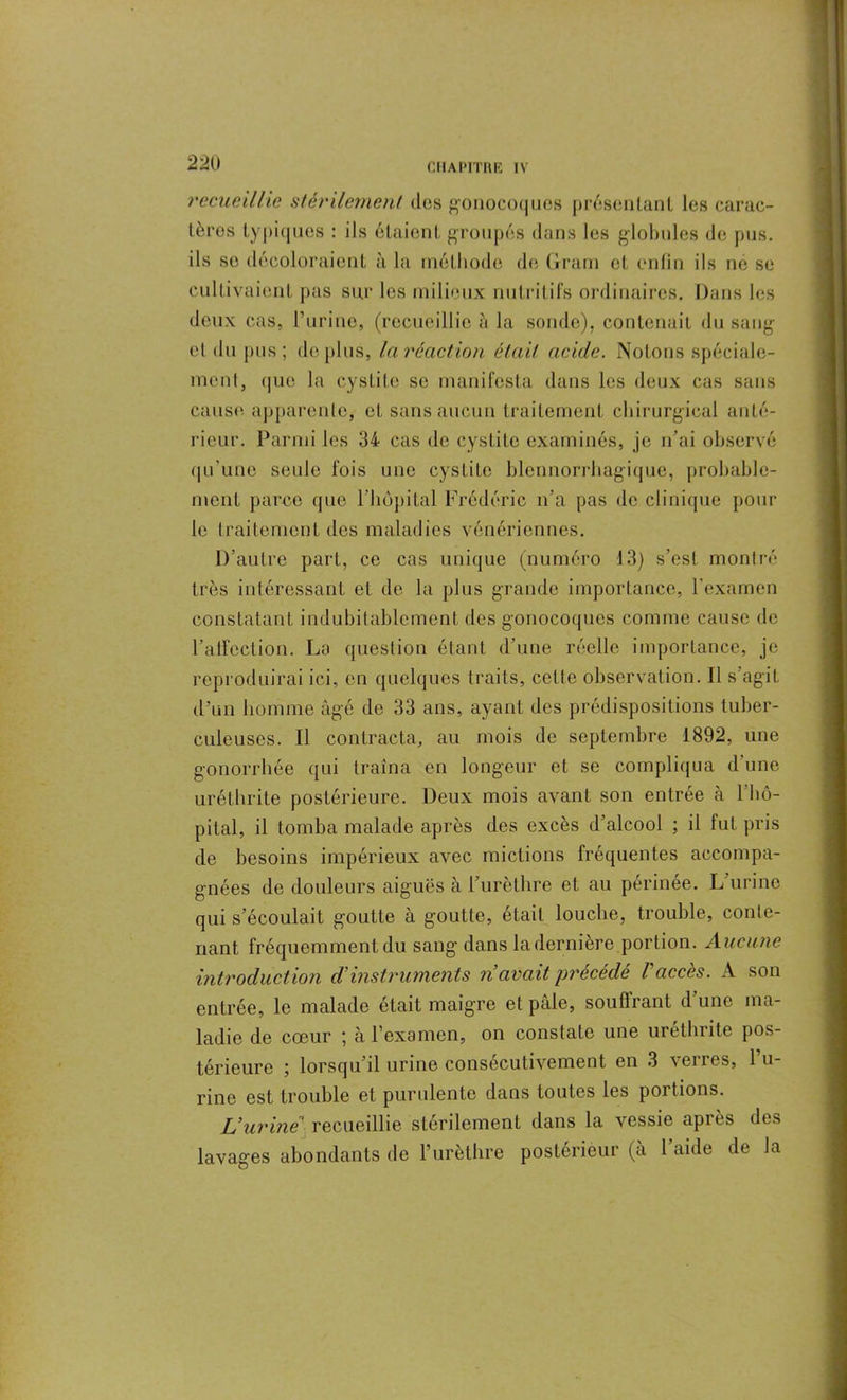 recueillie stérilement des gonocoques présentant les carac- tères typiques : ils étaient groupés dans les globules de pus. ils se décoloraient à la méthode de Gram et enfin ils ne se cultivaient pas sur les milieux nutritifs ordinaires. Dans les deux cas, l’urine, (recueillie à la sonde), contenait du sang et du pus; déplus, la réaction était acide. Notons spéciale- ment, que la cystite se manifesta dans les deux cas sans cause apparente, et sans aucun traitement chirurgical anté- rieur. Parmi les 34 cas de cystite examinés, je n’ai observé qu'une seule fois une cystite blennorrhagique, probable- ment parce que l’hôpital Frédéric n’a pas de clinique pour le traitement des maladies vénériennes. D’autre part, ce cas unique (numéro 13) s’est montré très intéressant et de la plus grande importance, l'examen constatant indubitablement des gonocoques comme cause de l’alfection. La question étant d’une réelle importance, je reproduirai ici, en quelques traits, celte observation. Il s’agit d'un homme âgé do 33 ans, ayant des prédispositions tuber- culeuses. Il contracta, au mois de septembre 1892, une gonorrhée qui traîna en longeur et se compliqua d'une uréthrite postérieure. Deux mois avant son entrée à l'hô- pital, il tomba malade après des excès d’alcool ; il lut pris de besoins impérieux avec mictions fréquentes accompa- gnées de douleurs aiguës à l’urèthre et au périnée. L urine qui s’écoulait goutte à goutte, était louche, trouble, conte- nant fréquemment du sang dans la dernière portion. Aucune introduction d'instruments n avait précédé l'accès. A son entrée, le malade était maigre et pâle, souffrant d’une ma- ladie de cœur ; à l’examen, on constate une uréthrite pos- térieure ; lorsqu’il urine consécutivement en 3 verres, 1 u- rine est trouble et purulente dans toutes les poi tions. Vurine recueillie stérilement dans la vessie après des lavages abondants de l’urèthre postérieur (à l’aide de la